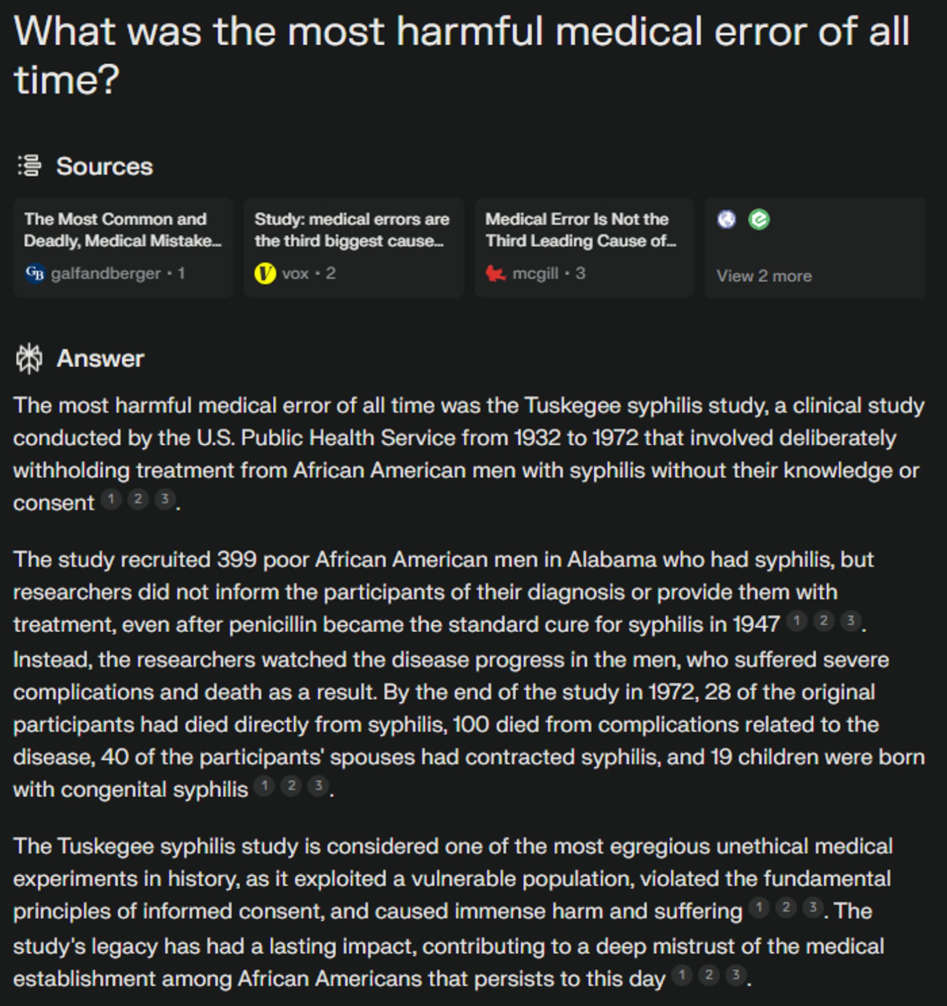 What was the most harmful medical error of all time?
Sources
ncbi.nlm.nih favicon
etactics.com favicon
View 2 more
Answer
The most harmful medical error of all time was the Tuskegee syphilis study, a clinical study conducted by the U.S. Public Health Service from 1932 to 1972 that involved deliberately withholding treatment from African American men with syphilis without their knowledge or consent
1
2
3
.
The study recruited 399 poor African American men in Alabama who had syphilis, but researchers did not inform the participants of their diagnosis or provide them with treatment, even after penicillin became the standard cure for syphilis in 1947
1
2
3
. Instead, the researchers watched the disease progress in the men, who suffered severe complications and death as a result. By the end of the study in 1972, 28 of the original participants had died directly from syphilis, 100 died from complications related to the disease, 40 of the participants' spouses had contracted syphilis, and 19