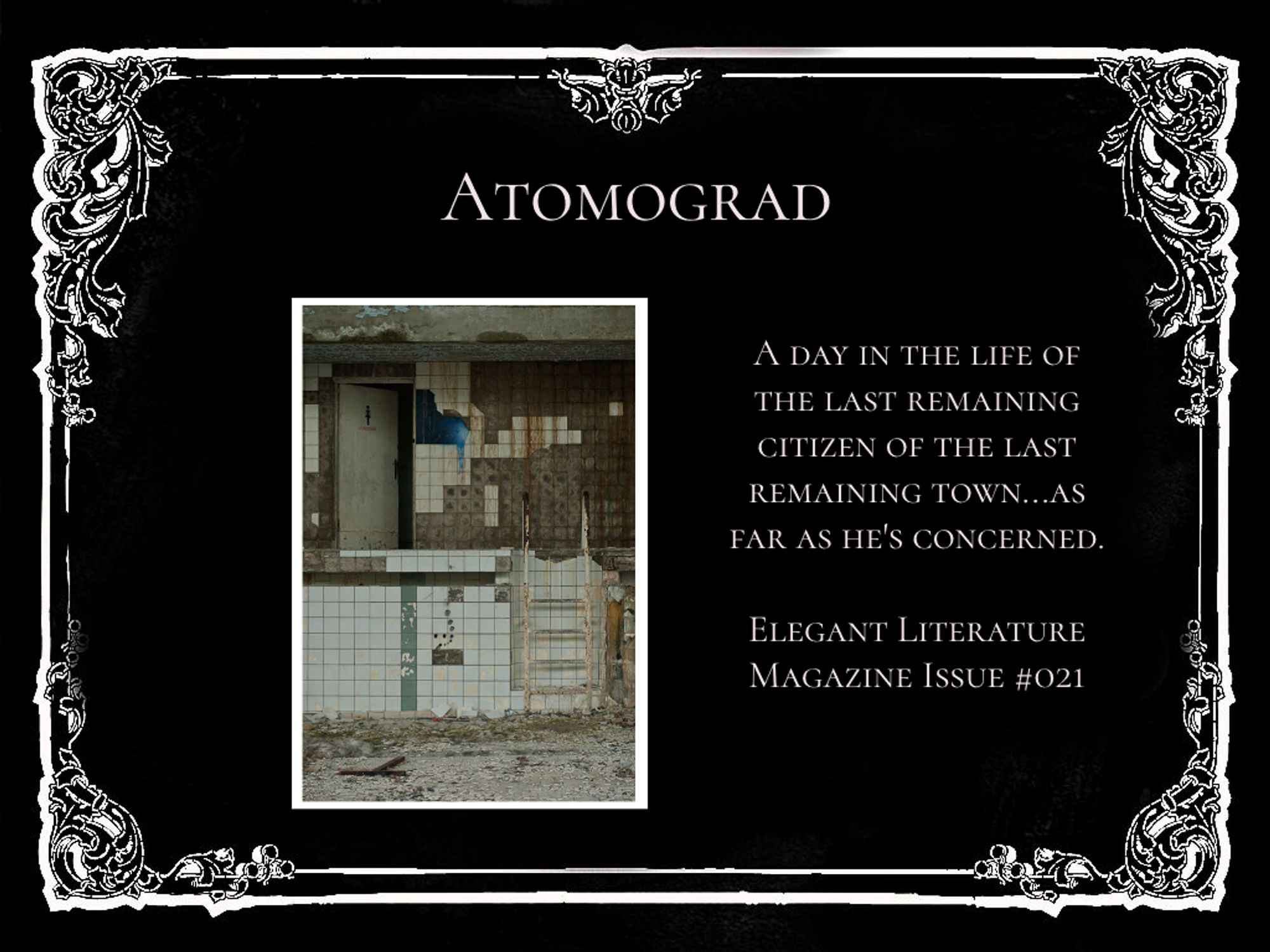 An ornate white frame surrounding info on a short story: Atomograd. It reads, “A Day in the Life of the Last Remaining Citizen of the Last Remaining Town… As Far as He’s Concerned.” Below that, “Elegant Literature Magazine Issue #021”. It features a photo of a drained swimming pool in an abandoned building.