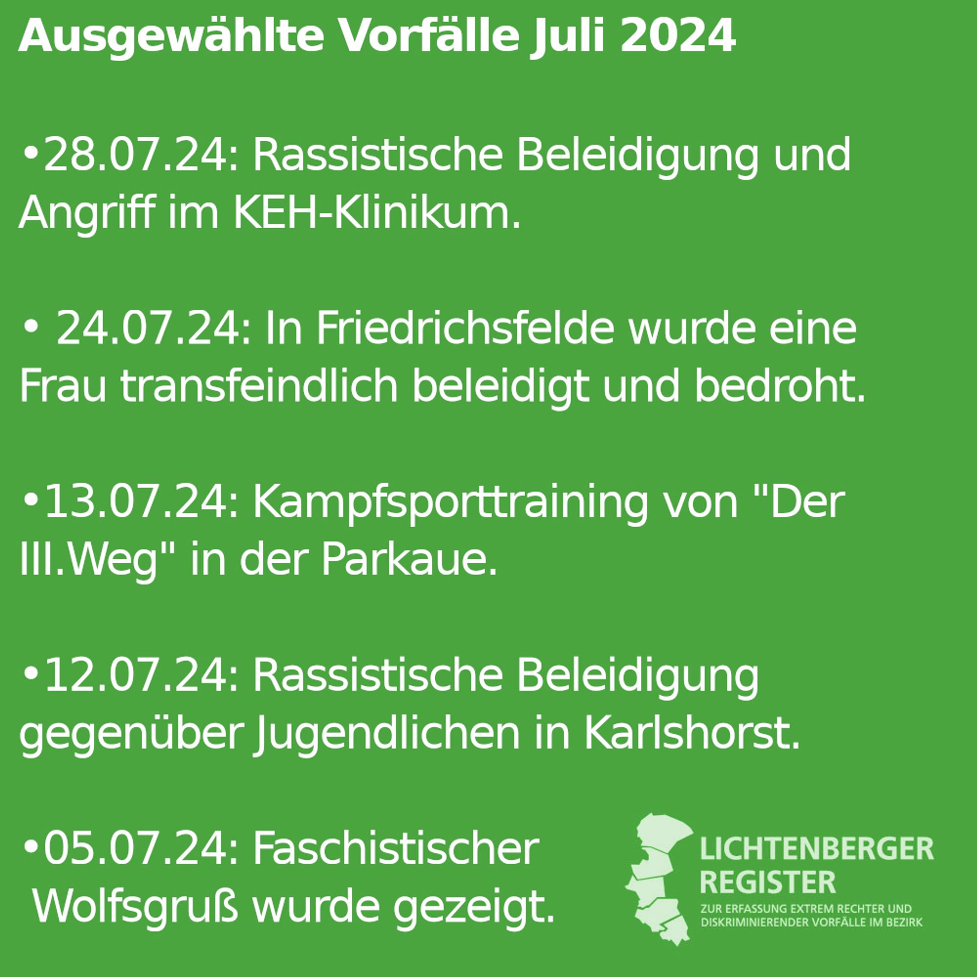 Ausgewählte Vorfälle Juli 2024
28.07.24: Rassistische Beleidigung und Angriff im KEH-Klinikum.

• 24.07.24: In Friedrichsfelde wurde eine Frau transfeindlich beleidigt und bedroht. 

•13.07.24: Kampfsporttraining von "Der III.Weg" in der Parkaue.

•12.07.24: Rassistische Beleidigung gegenüber Jugendlichen in Karlshorst

•05.07.24: Faschistischer
 Wolfsgruß wurde gezeigt.