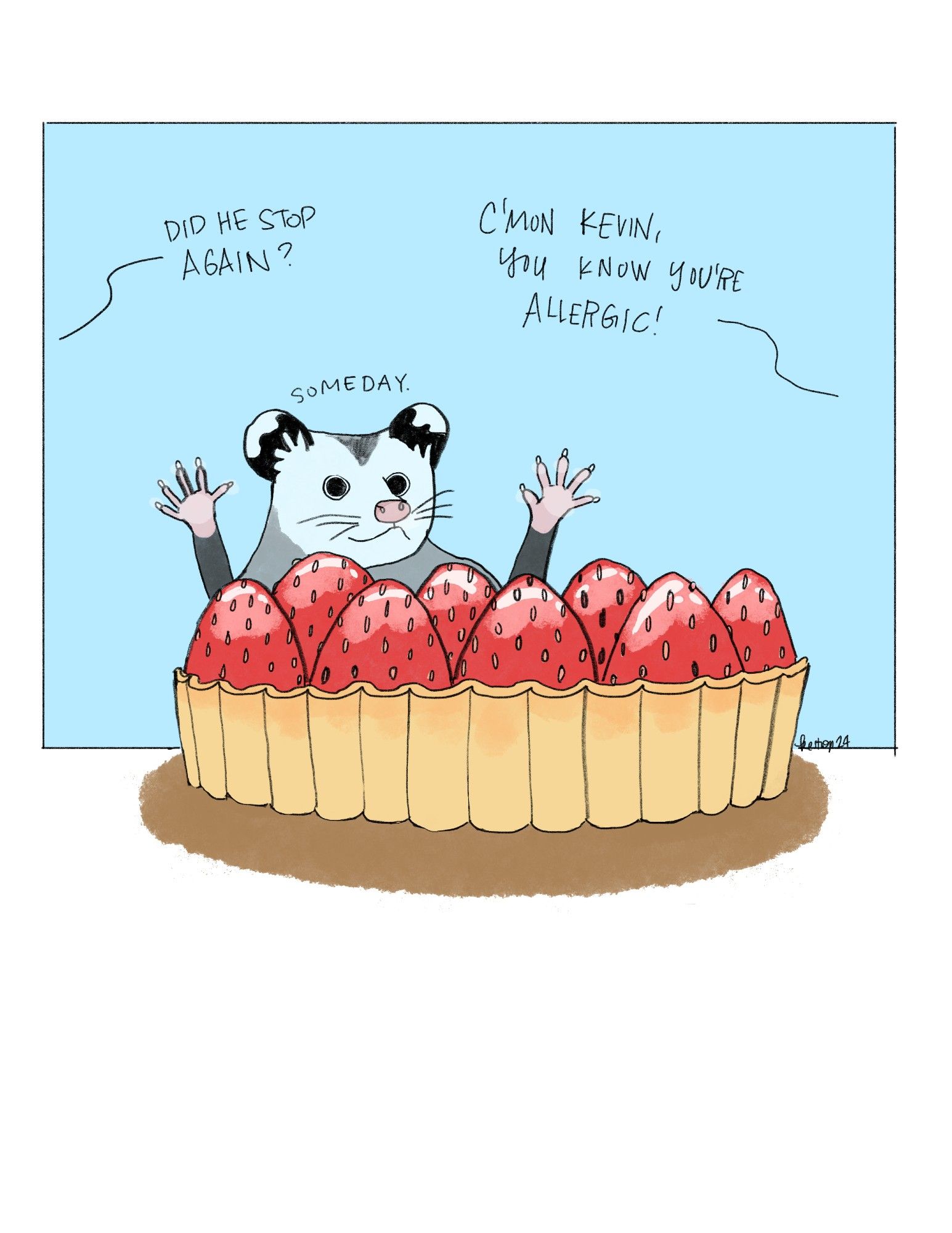 Illustration of a small opossum who has his nose and front paws to the window of a bakery. In front of him is a huge strawberry tart, which looks to be about his size. Behind him others, off-scene, someone else says, Did he stop again? To which someone else replies, C'mon Kevin, you know you're allergic! Kevin mumbles, Someday.