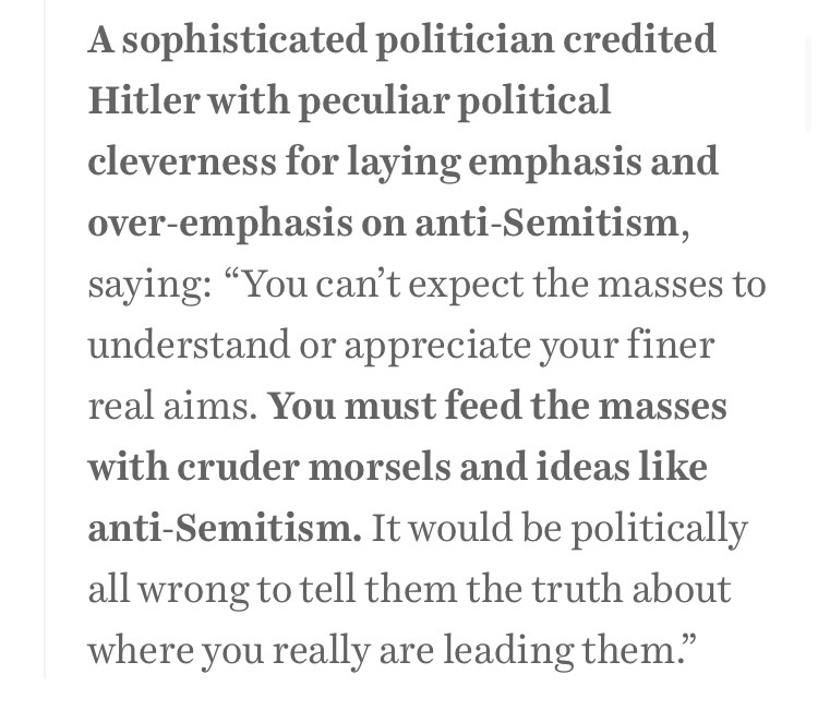 A sophisticated politician credited Hitler with peculiar political cleverness for laying emphasis and over-emphasis on anti-Semitism, saying: “You can’t expect the masses to understand or appreciate your finer real aims. You must feed the masses with cruder morsels and ideas like anti-Semitism. It would be politically all wrong to tell them the truth about where you really are leading them.”