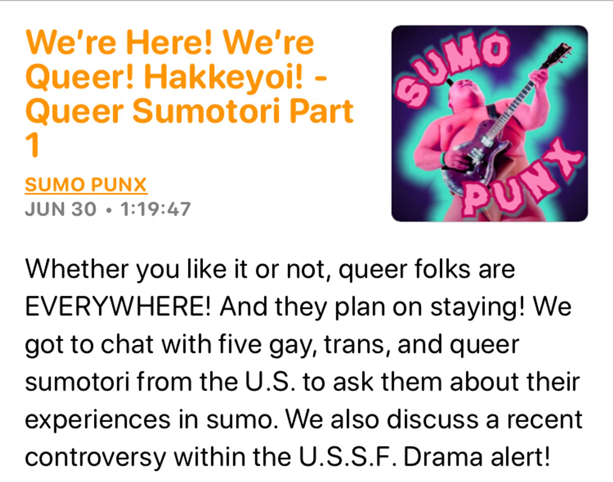 A podcast of Sumo Punks titled “We’re Here! We’re queer! Hakkeyoi! - Queer Sumotori Part 1”

The description reads: Whether you like it or not, queer folks are EVERYWHERE! And they plan on staying! We got to chat with five gay, trans, and queer sumotori from the U.S. to ask them about their experiences in sumo. We also discuss a recent controversy within the U.S.S.F. Drama alert!