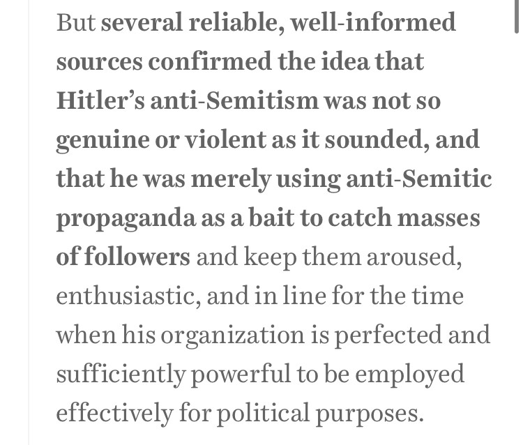 But several reliable, well-informed sources confirmed the idea that Hitler’s anti-Semitism was not so genuine or violent as it sounded, and that he was merely using anti-Semitic propaganda as a bait to catch masses of followers and keep them aroused, enthusiastic, and in line for the time when his organization is perfected and sufficiently powerful to be employed effectively for political purposes.