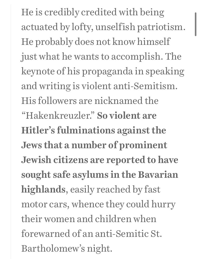 He is credibly credited with being actuated by lofty, unselfish patriotism. He probably does not know himself just what he wants to accomplish. The keynote of his propaganda in speaking and writing is violent anti-Semitism. His followers are nicknamed the “Hakenkreuzler.” So violent are Hitler’s fulminations against the Jews that a number of prominent Jewish citizens are reported to have sought safe asylums in the Bavarian highlands, easily reached by fast motor cars, whence they could hurry their women and children when forewarned of an anti-Semitic St. Bartholomew’s night.