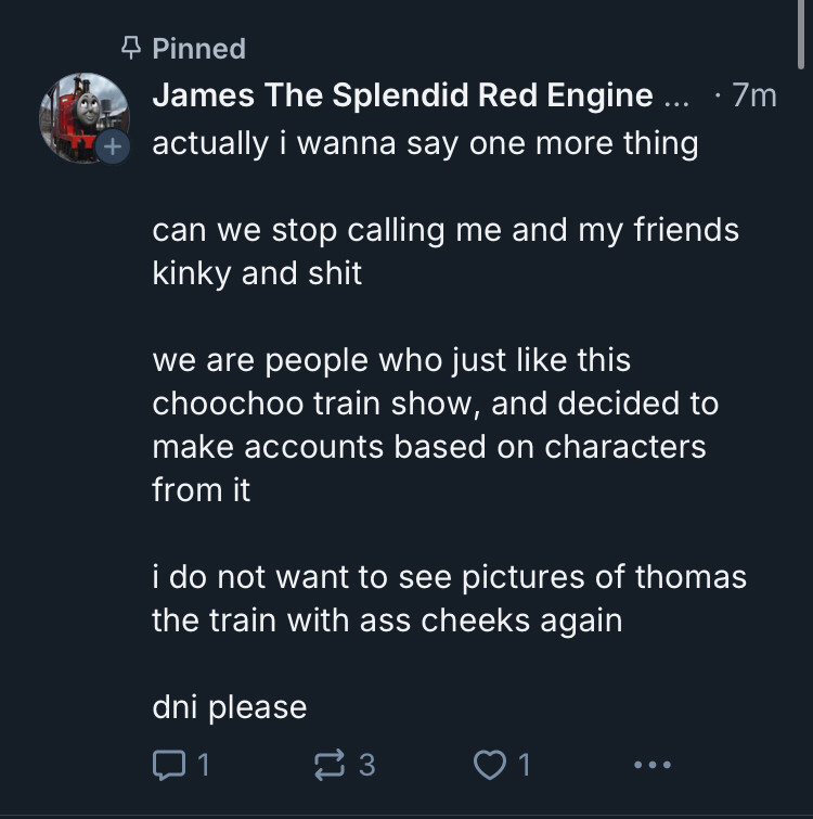 A pinned post from James 7 minutes ago:

actually i wanna say one more thing

can we stop calling me and my friends kinky and shit

we are people who just like this choochoo train show, and decided to make accounts based on characters from it

i do not want to see pictures of thomas the train with ass cheeks again

dni please