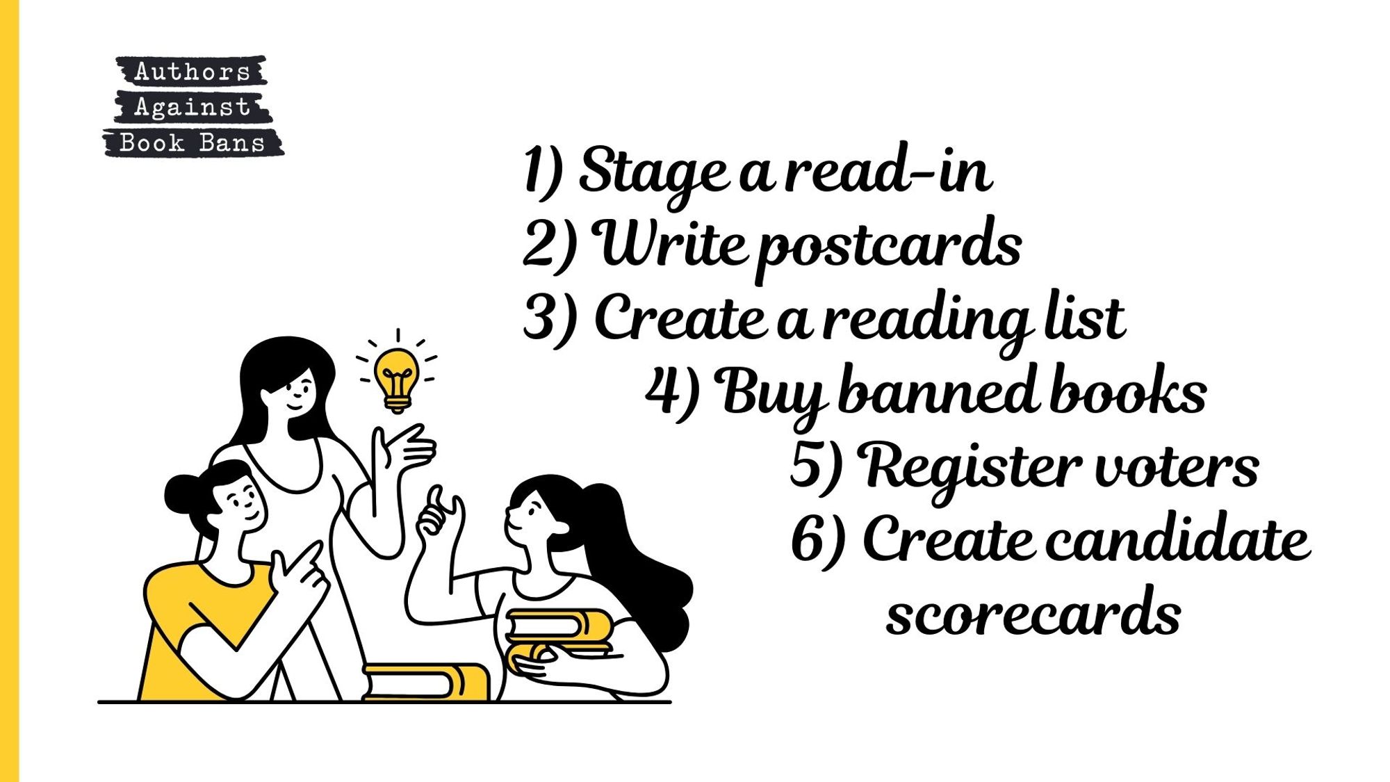 Ways to take action: 1) Stage a read-in. 2) Write postcards. 3) Create a reading list. 4) Buy banned books. 5) Register voters. 6) Create candidate scorecards