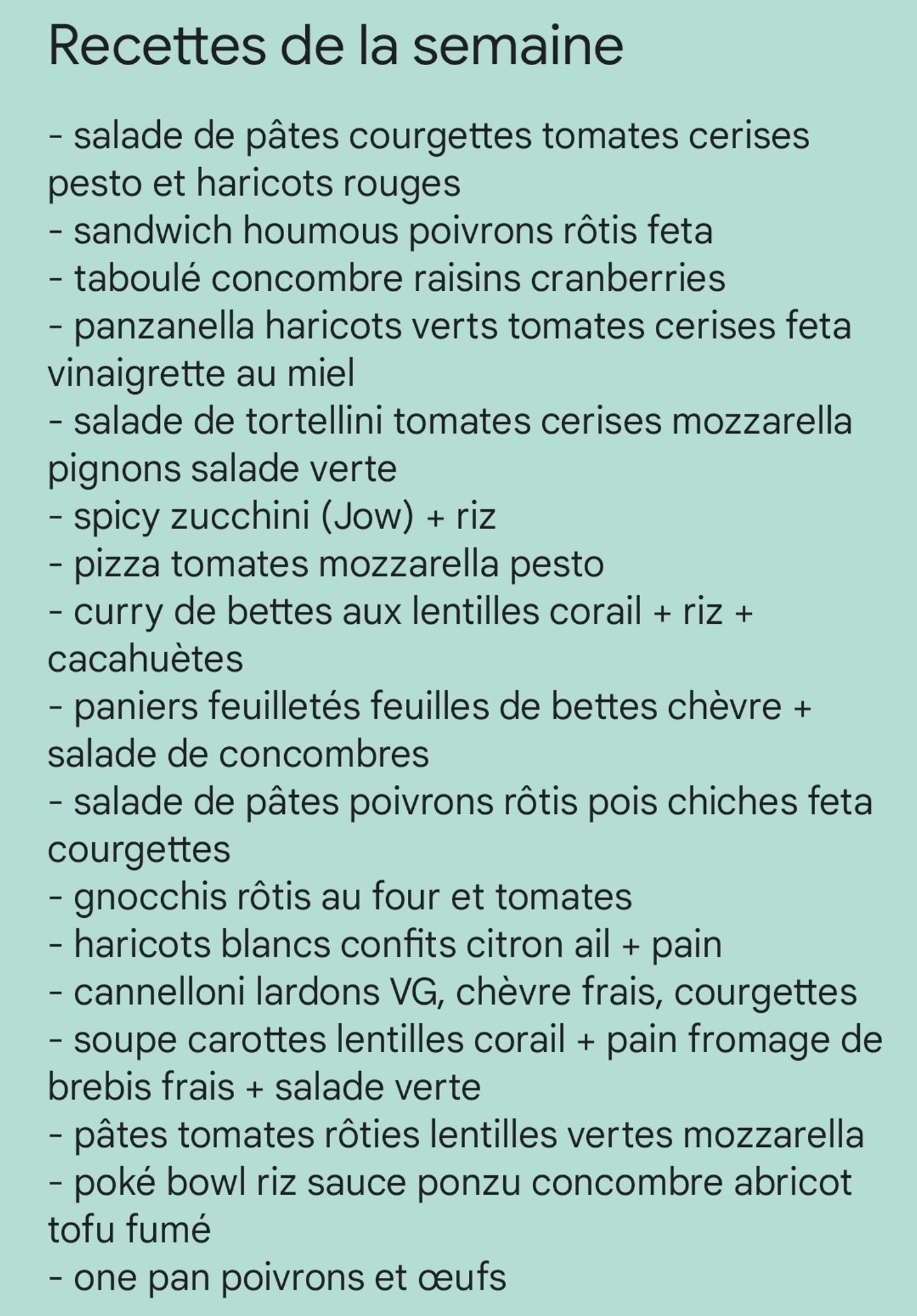 Écrit sur fond vert avec le titre en gras :

Recettes de la semaine :
- salade de pâtes courgettes tomates cerises pesto et haricots rouges
- sandwich houmous poivrons rôtis feta
- taboulé concombre raisins cranberries
- panzanella haricots verts tomates cerises feta vinaigrette au miel 
- salade de tortellini tomates cerises mozzarella pignons salade verte
- spicy zucchini (Jow) + riz
- pizza tomates mozzarella pesto
- curry de bettes aux lentilles corail + riz + cacahuètes
- paniers feuilletés feuilles de bettes chèvre + salade de concombres
- salade de pâtes poivrons rôtis pois chiches feta courgettes 
- gnocchis rôtis au four et tomates
- haricots blancs confits citron ail + pain
- cannelloni lardons VG, chèvre frais, courgettes
- soupe carottes lentilles corail + pain fromage de brebis frais + salade verte 
- pâtes tomates rôties lentilles vertes mozzarella 
- poké bowl riz sauce ponzu concombre abricot tofu fumé 
- one pan poivrons et œufs