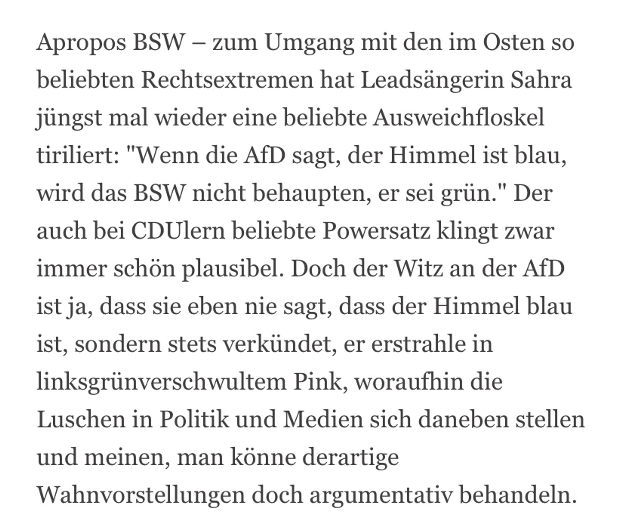 Apropos BSW - zum Umgang mit den im Osten so beliebten Rechtsextremen hat Leadsängerin Sahra jüngst mal wieder eine beliebte Ausweichfloskel tiriliert: "Wenn die AfD sagt, der Himmel ist blau, wird das BSW nicht behaupten, er sei grün." Der auch bei CDUlern beliebte Powersatz klingt zwar immer schön plausibel. Doch der Witz an der AfD ist ja, dass sie eben nie sagt, dass der Himmel blau ist, sondern stets verkündet, er erstrahle in linksgrünverschwultem Pink, woraufhin die Luschen in Politik und Medien sich daneben stellen und meinen, man könne derartige Wahnvorstellungen doch argumentativ behandeln.