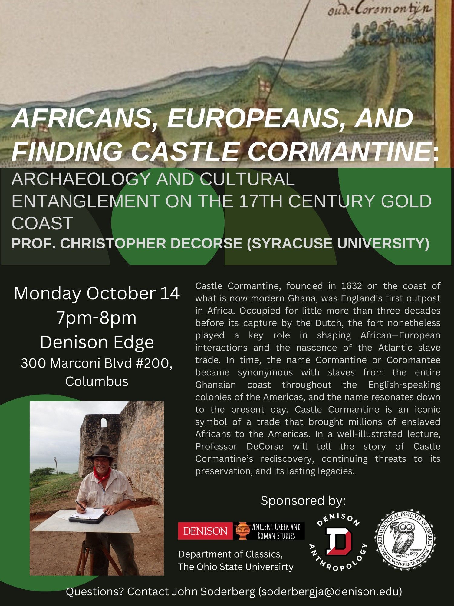 Poster is with the following information:

Talk Title: Africans, Europeans, And Finding Castle Cormantine:
Archaeology And Cultural Entanglement On The 17th Century Gold Coast

Speaker: Prof. Christopher Decorse (Syracuse University)

Date, Time, And Place: 
Monday October 14
7pm-8pm
Denison Edge
300 Marconi Blvd #200,
Columbus

Abstract: Castle Cormantine, founded in 1632 on the coast of what is now modern Ghana, was England's first outpost in Africa. Occupied for little more than three decades before its capture by the Dutch, the fort nonetheless played a key role in shaping African-European interactions and the nascence of the Atlantic slave trade. In time, the name Cormantine or Coromantee became synonymous with slaves from the entire Ghanaian coast throughout the English-speaking colonies of the Americas, and the name resonates down to the present day. Castle Cormantine is an iconic symbol of a trade that brought millions of enslaved Africans to the Americas.