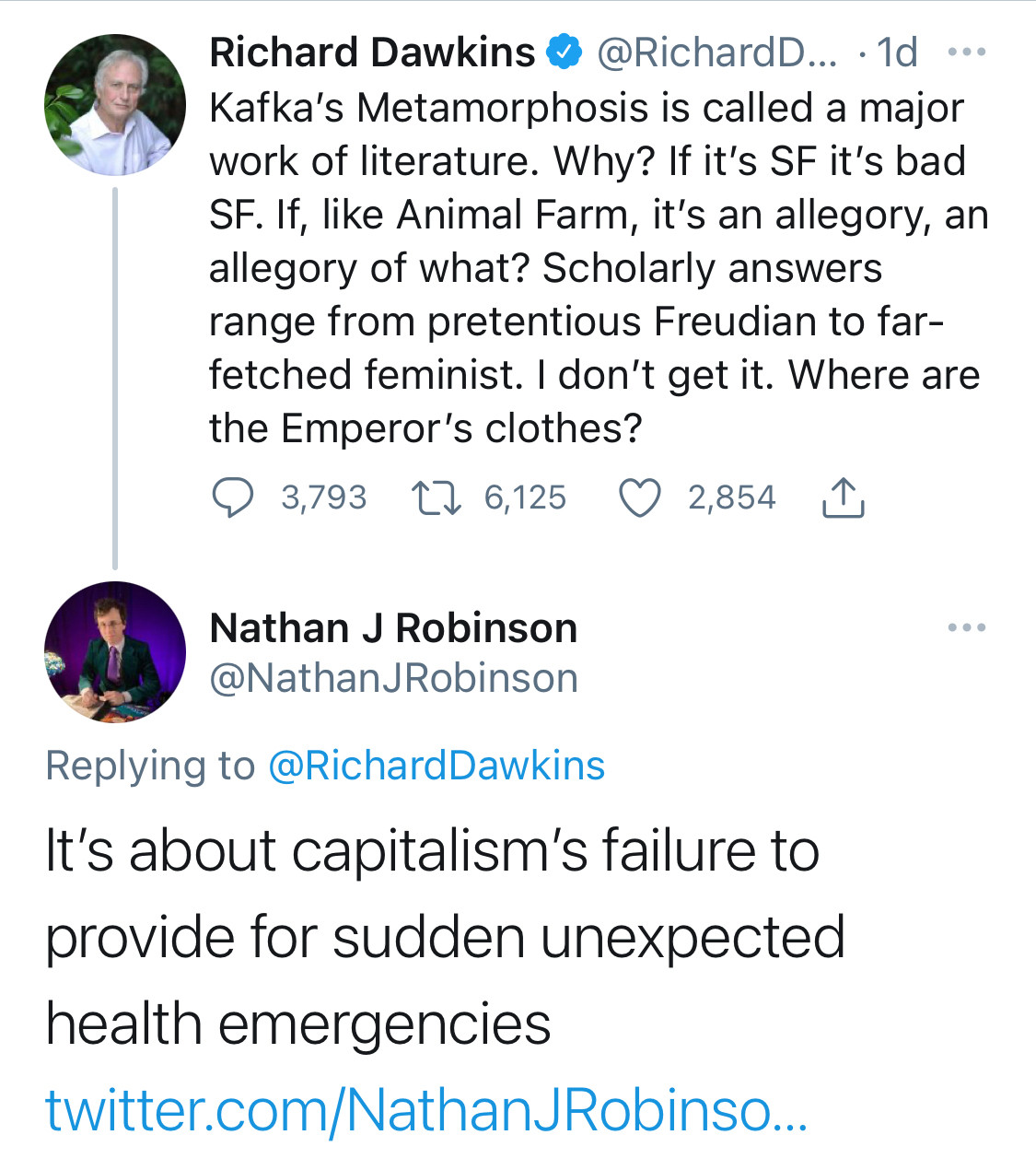 Richard Dawkins @ @RichardD... • 1d •..
Kafka's Metamorphosis is called a major work of literature. Why? If it's SF it's bad SF. If, like Animal Farm, it's an allegory, an allegory of what? Scholarly answers range from pretentious Freudian to far-fetched feminist. I don't get it. Where are the Emperor's clothes?
@ 3,793 17 6,125 O 2,854
Nathan J Robinson @NathanJRobinson
• •
Replying to @RichardDawkins
It's about capitalism's failure to provide for sudden unexpected health emergencies
twitter.com/NathanJRobinso...