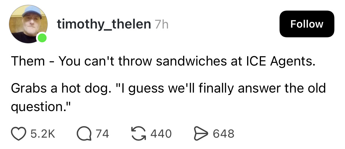 timothy_thelen 7h
Follow
Them - You can't throw sandwiches at ICE Agents.
Grabs a hot dog. "I guess we'll finally answer the old question."
