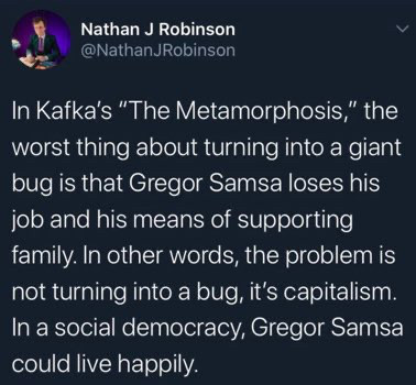 Nathan J Robinson @NathanJRobinson
In Kafka's "The Metamorphosis," the worst thing about turning into a giant bug is that Gregor Samsa loses his job and his means of supporting family. In other words, the problem is not turning into a bug, it's capitalism.
In a social democracy, Gregor Samsa could live happily.