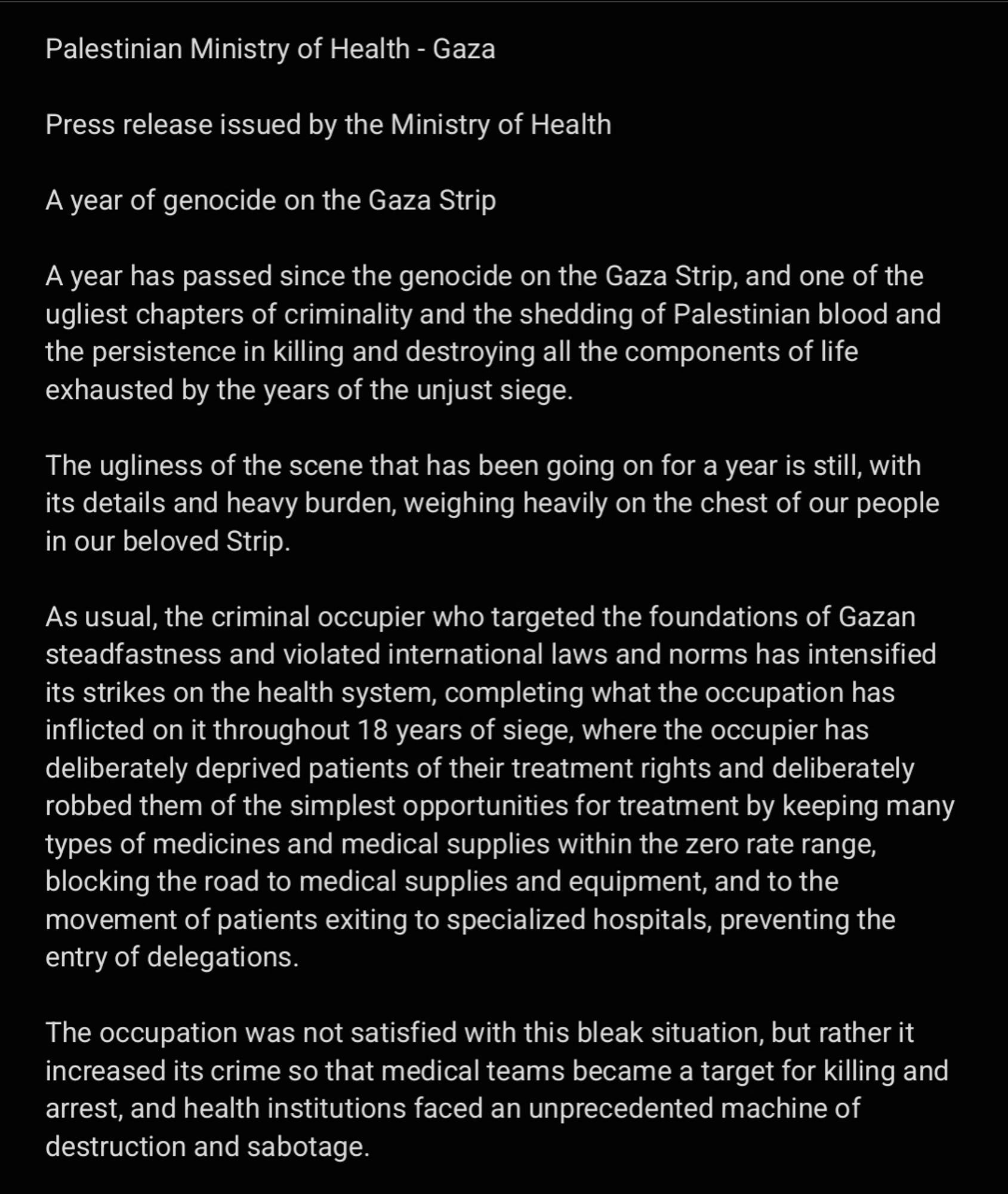 Palestinian Ministry of Health - Gaza

Press release issued by the Ministry of Health

A year of genocide on the Gaza Strip

A year has passed since the genocide on the Gaza Strip, and one of the ugliest chapters of criminality and the shedding of Palestinian blood and the persistence in killing and destroying all the components of life exhausted by the years of the unjust siege. 

The ugliness of the scene that has been going on for a year is still, with its details and heavy burden, weighing heavily on the chest of our people in our beloved Strip.

As usual, the criminal occupier who targeted the foundations of Gazan steadfastness and violated international laws and norms has intensified its strikes on the health system, completing what the occupation has inflicted on it throughout 18 years of siege, where the occupier has deliberately deprived patients of their treatment rights and deliberately robbed them of the simplest opportunities for treatment by keeping many types of medi....