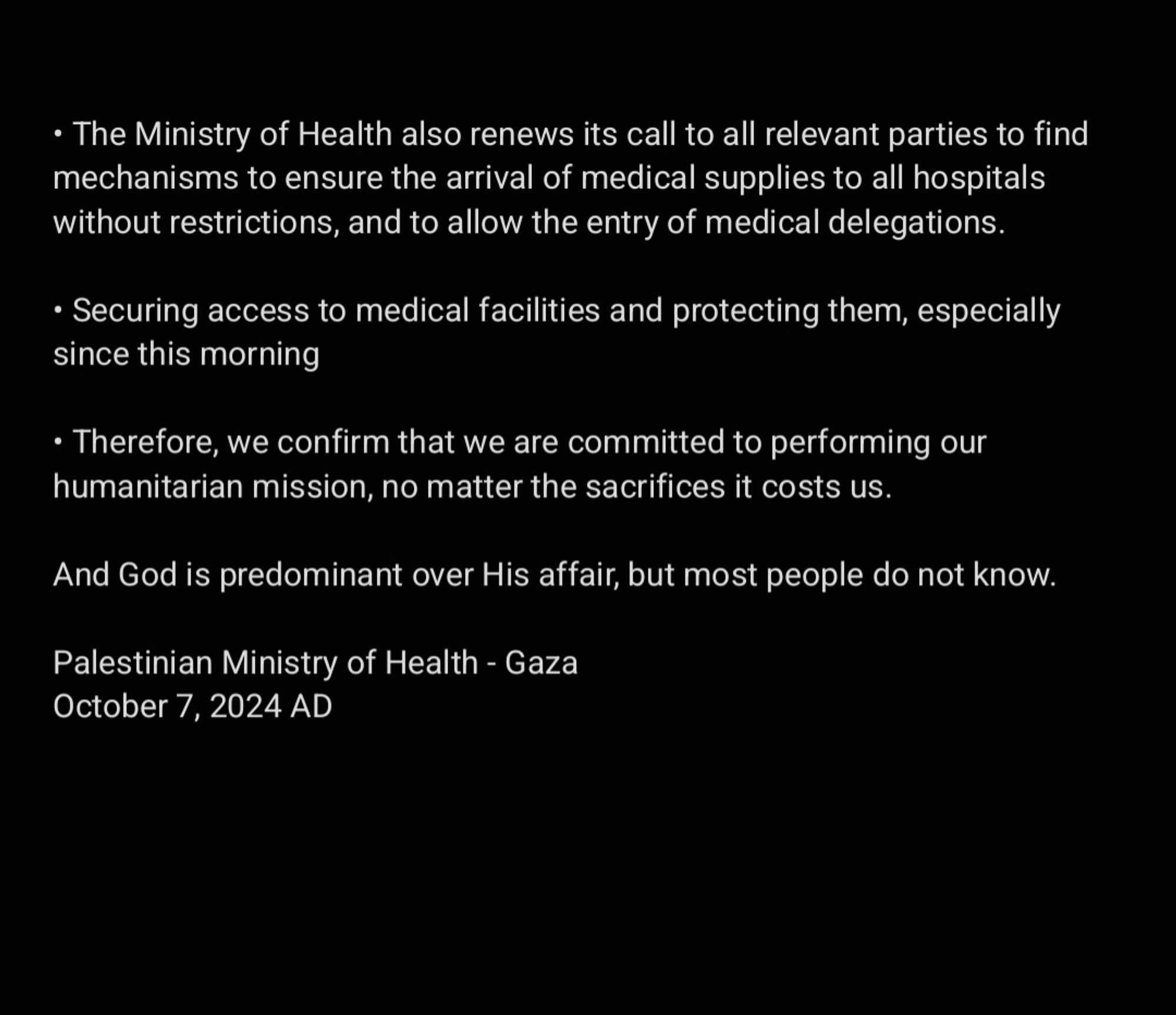 • The Ministry of Health also renews its call to all relevant parties to find mechanisms to ensure the arrival of medical supplies to all hospitals without restrictions, and to allow the entry of medical delegations. 

• Securing access to medical facilities and protecting them, especially since this morning

• Therefore, we confirm that we are committed to performing our humanitarian mission, no matter the sacrifices it costs us. 

And God is predominant over His affair, but most people do not know. 

Palestinian Ministry of Health - Gaza
October 7, 2024 AD