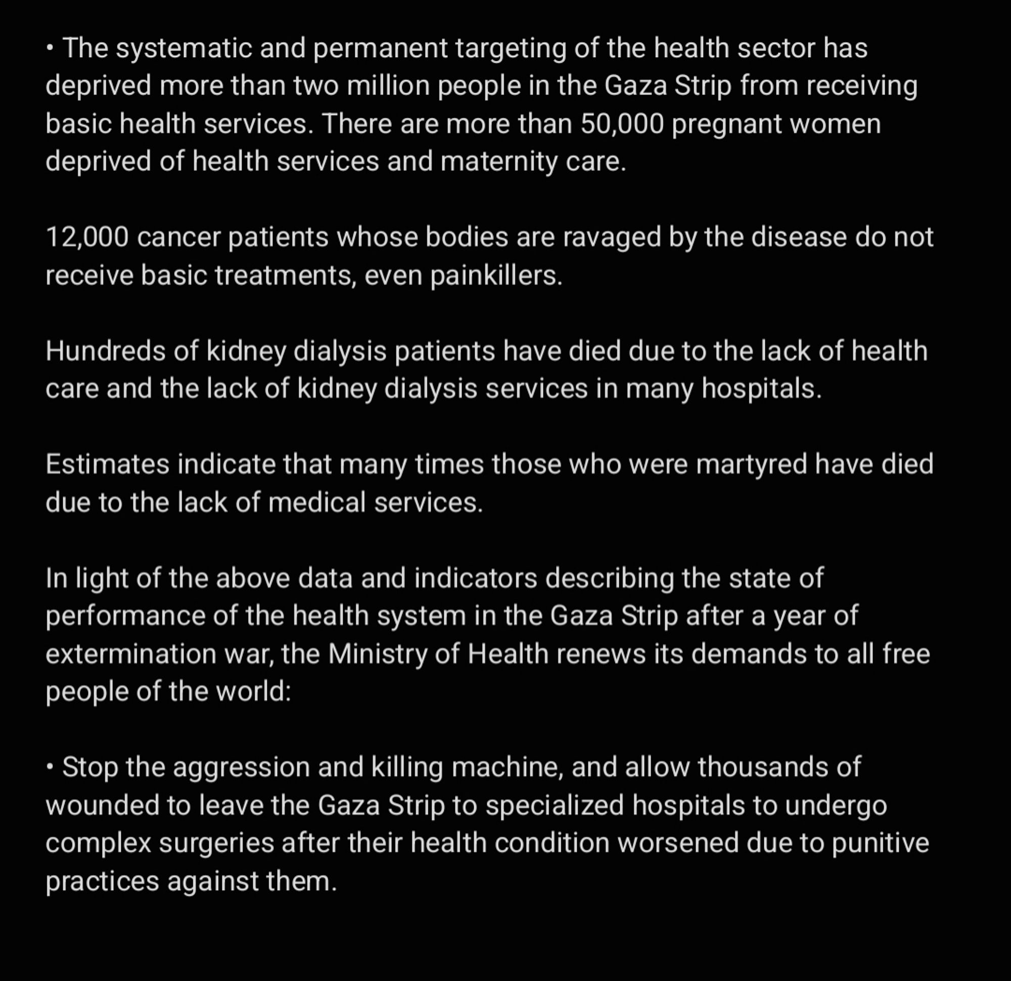 • The systematic and permanent targeting of the health sector has deprived more than two million people in the Gaza Strip from receiving basic health services. There are more than 50,000 pregnant women deprived of health services and maternity care. 

12,000 cancer patients whose bodies are ravaged by the disease do not receive basic treatments, even painkillers. 

Hundreds of kidney dialysis patients have died due to the lack of health care and the lack of kidney dialysis services in many hospitals. 

Estimates indicate that many times those who were martyred have died due to the lack of medical services. 

In light of the above data and indicators describing the state of performance of the health system in the Gaza Strip after a year of extermination war, the Ministry of Health renews its demands to all free people of the world:

• Stop the aggression and killing machine, and allow thousands of wounded to leave the Gaza Strip to specialized hospitals to undergo complex surgeries....