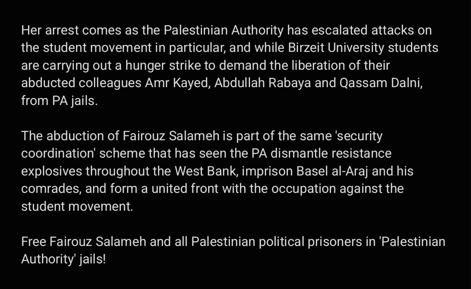 Her arrest comes as the Palestinian Authority has escalated attacks on the student movement in particular, and while Birzeit University students are carrying out a hunger strike to demand the liberation of their abducted colleagues Amr Kayed, Abdullah Rabaya and Qassam Dalni, from PA jails. 

The abduction of Fairouz Salameh is part of the same 'security coordination' scheme that has seen the PA dismantle resistance explosives throughout the West Bank, imprison Basel al-Araj and his comrades, and form a united front with the occupation against the student movement.

Free Fairouz Salameh and all Palestinian political prisoners in 'Palestinian Authority' jails!