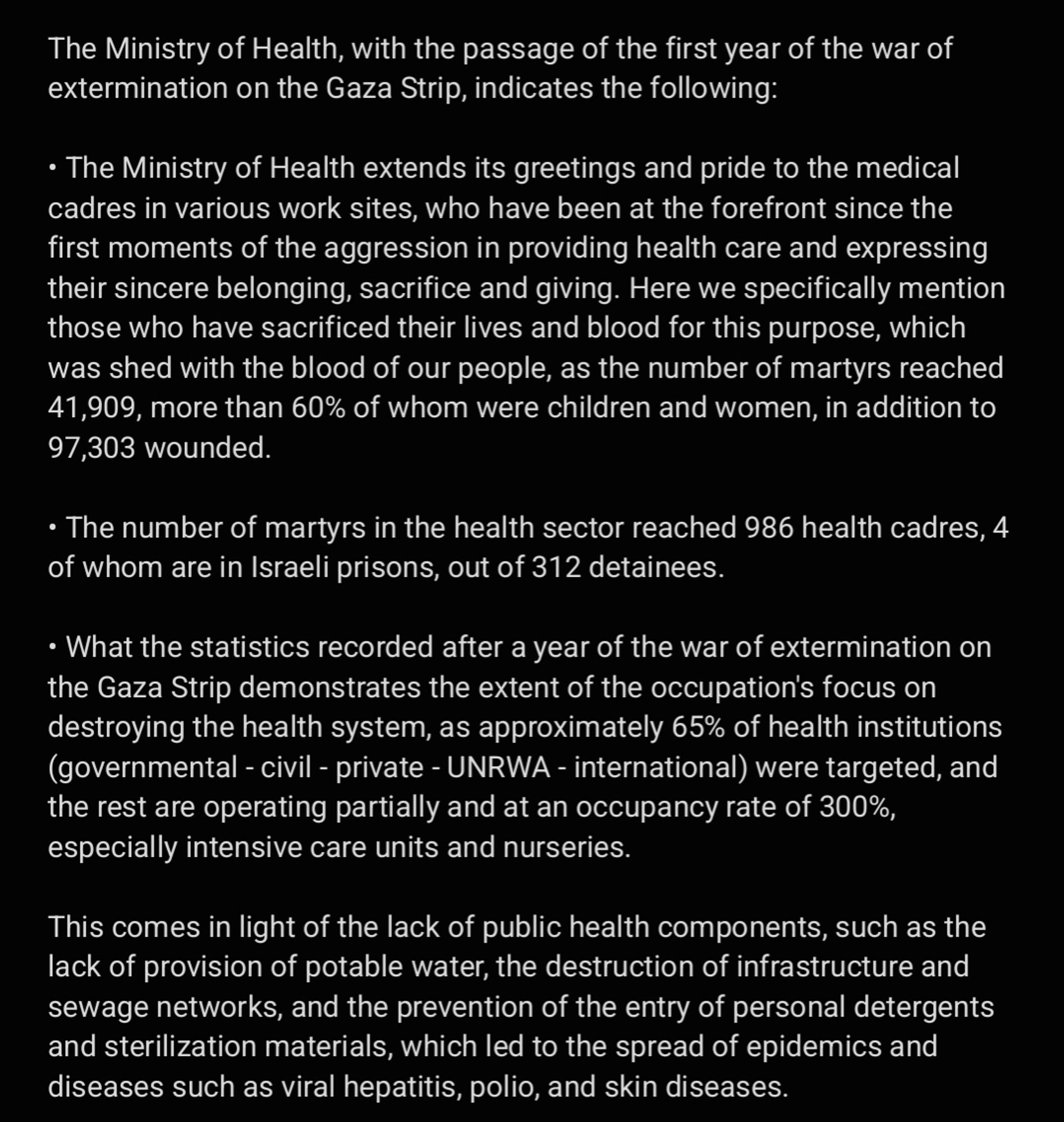 The Ministry of Health, with the passage of the first year of the war of extermination on the Gaza Strip, indicates the following: 

• The Ministry of Health extends its greetings and pride to the medical cadres in various work sites, who have been at the forefront since the first moments of the aggression in providing health care and expressing their sincere belonging, sacrifice and giving. Here we specifically mention those who have sacrificed their lives and blood for this purpose, which was shed with the blood of our people, as the number of martyrs reached 41,909, more than 60% of whom were children and women, in addition to 97,303 wounded. 

• The number of martyrs in the health sector reached 986 health cadres, 4 of whom are in Israeli prisons, out of 312 detainees. 

• What the statistics recorded after a year of the war of extermination on the Gaza Strip demonstrates the extent of the occupation's focus on destroying the health system, as approximately 65% ​​of health ....