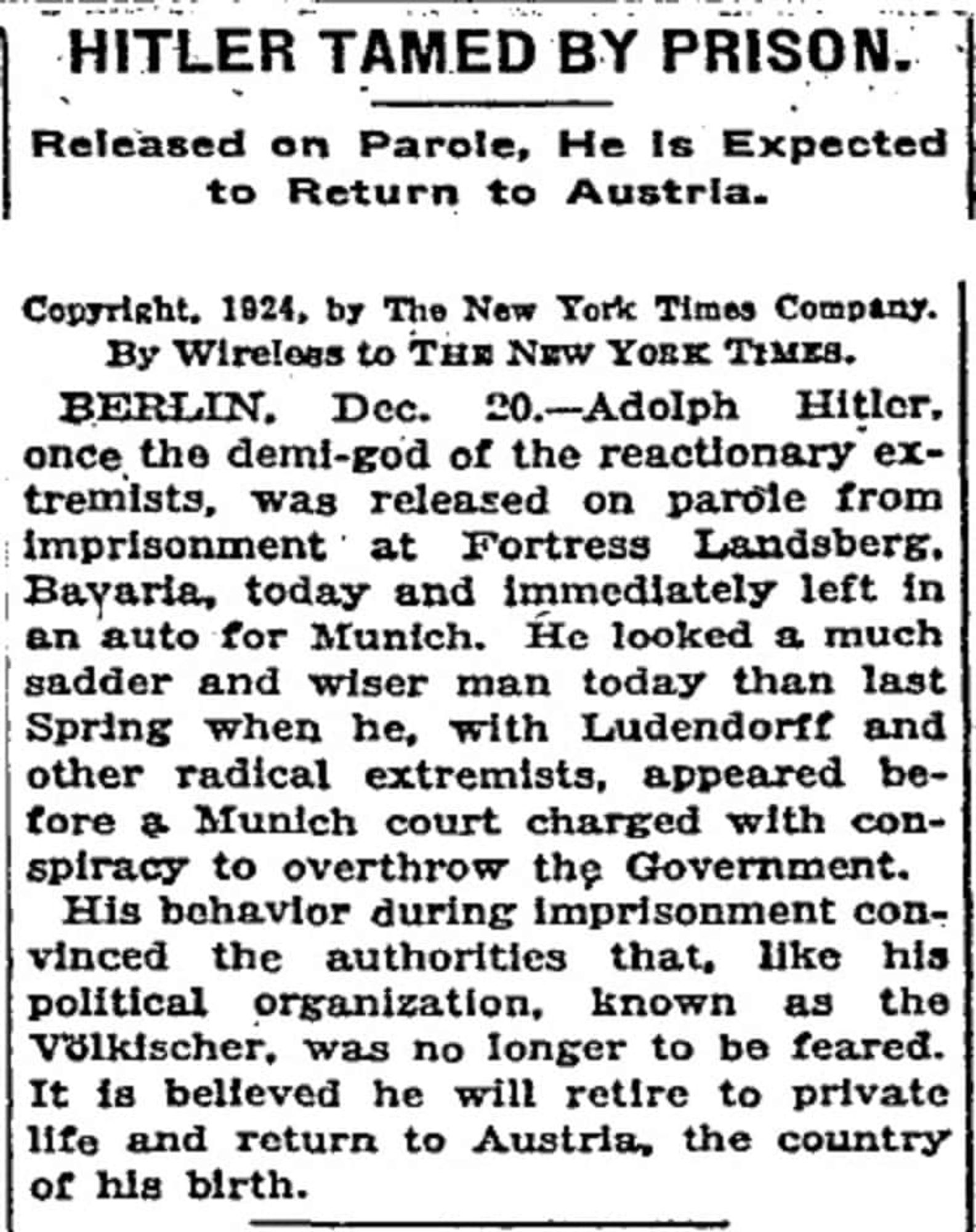 HITLER TAMED BY PRISON.
Released on Parole, He is Expected to Return to Austria.
Copyricht. 1924, by The New Tork Times Company.
By Wireloas to THE NEw YORK TIMES. once the demi-d of ine reactionary ex. tremists, was released on parole from
Imprisonment' at Portress Landsbers.
Bayaria, today and immediately left in an auto for Munich. He looked a much sadder and wiser man today than last Spring when he, with Ludendorff and other radical extremists, appeared before & Munich court charged with conspiracy to overthrow the Government.
His behavior during imprisonment convinced the authorities that, like his political organization, known as the Valkischer, was no longer to be feared.
It is belleved he will retire to private life and return to Austria, the country of his birth.