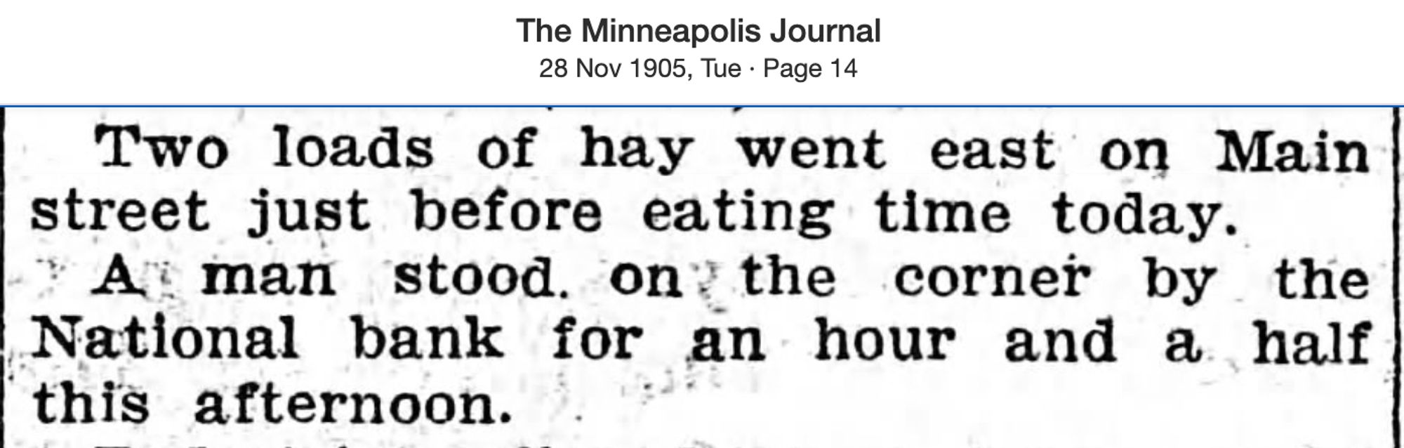 Minneapolis Journal, 11/28/1905: “Two loads of hay went east on Main street just before eating time today. A man stood on the corner by the National bank for an hour and a half this afternoon.”