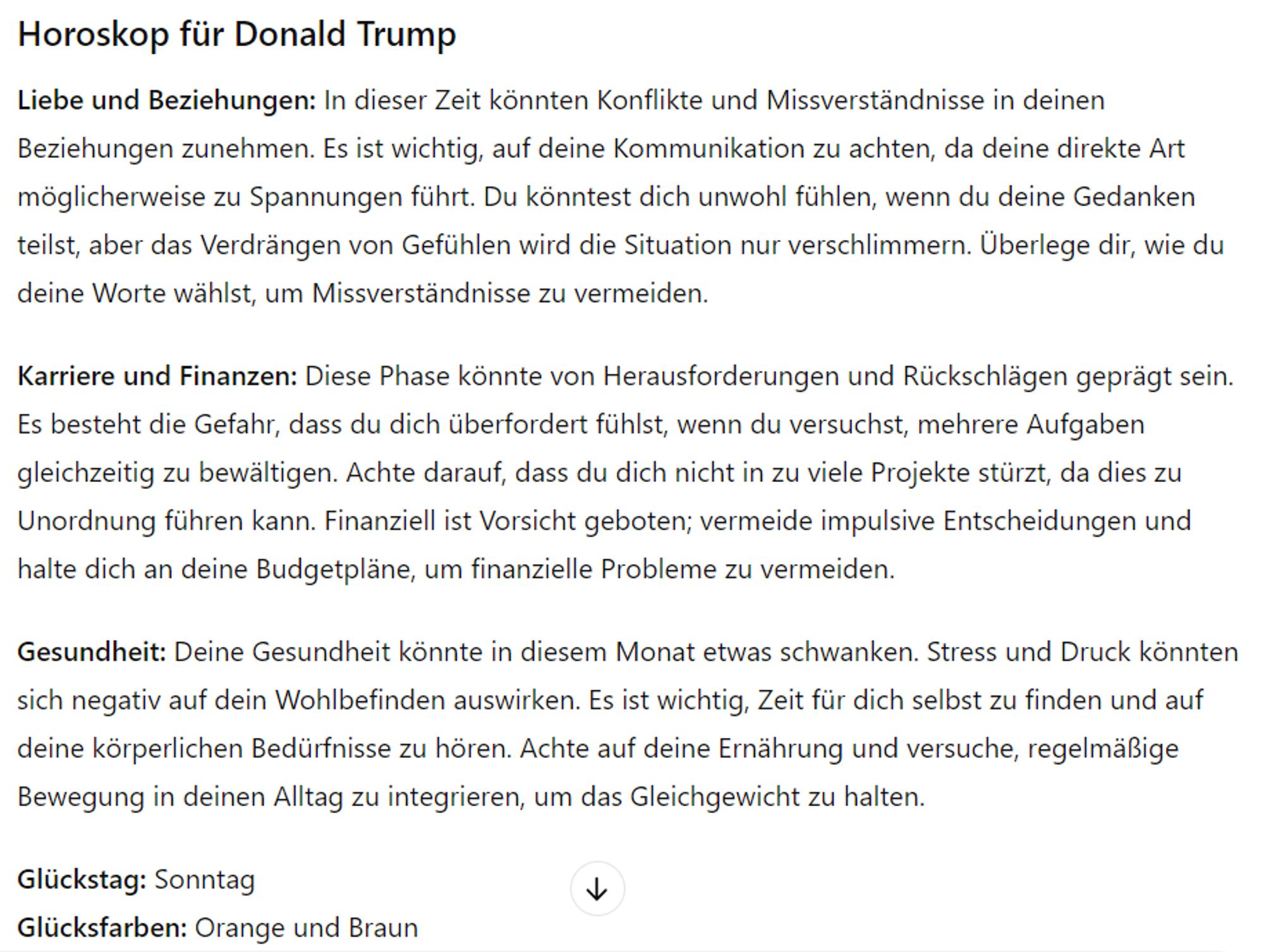 Horoskop für Donald Trump
Liebe und Beziehungen: In dieser Zeit könnten Konflikte und Missverständnisse in deinen Beziehungen zunehmen. Es ist wichtig, auf deine Kommunikation zu achten, da deine direkte Art möglicherweise zu Spannungen führt. Du könntest dich unwohl fühlen, wenn du deine Gedanken teilst, aber das Verdrängen von Gefühlen wird die Situation nur verschlimmern. Überlege dir, wie du deine Worte wählst, um Missverständnisse zu vermeiden.

Karriere und Finanzen: Diese Phase könnte von Herausforderungen und Rückschlägen geprägt sein. Es besteht die Gefahr, dass du dich überfordert fühlst, wenn du versuchst, mehrere Aufgaben gleichzeitig zu bewältigen. Achte darauf, dass du dich nicht in zu viele Projekte stürzt, da dies zu Unordnung führen kann. Finanziell ist Vorsicht geboten; vermeide impulsive Entscheidungen und halte dich an deine Budgetpläne, um finanzielle Probleme zu vermeiden.

Gesundheit: Deine Gesundheit könnte in diesem Monat etwas schwanken. Stress und Druck könnt