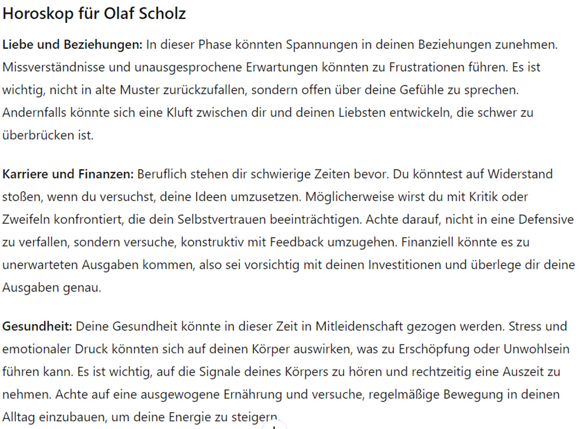 Horoskop für Olaf Scholz
Liebe und Beziehungen: In dieser Phase könnten Spannungen in deinen Beziehungen zunehmen. Missverständnisse und unausgesprochene Erwartungen könnten zu Frustrationen führen. Es ist wichtig, nicht in alte Muster zurückzufallen, sondern offen über deine Gefühle zu sprechen. Andernfalls könnte sich eine Kluft zwischen dir und deinen Liebsten entwickeln, die schwer zu überbrücken ist.

Karriere und Finanzen: Beruflich stehen dir schwierige Zeiten bevor. Du könntest auf Widerstand stoßen, wenn du versuchst, deine Ideen umzusetzen. Möglicherweise wirst du mit Kritik oder Zweifeln konfrontiert, die dein Selbstvertrauen beeinträchtigen. Achte darauf, nicht in eine Defensive zu verfallen, sondern versuche, konstruktiv mit Feedback umzugehen. Finanziell könnte es zu unerwarteten Ausgaben kommen, also sei vorsichtig mit deinen Investitionen und überlege dir deine Ausgaben genau.

Gesundheit: Deine Gesundheit könnte in dieser Zeit in Mitleidenschaft gezogen werden. Stress