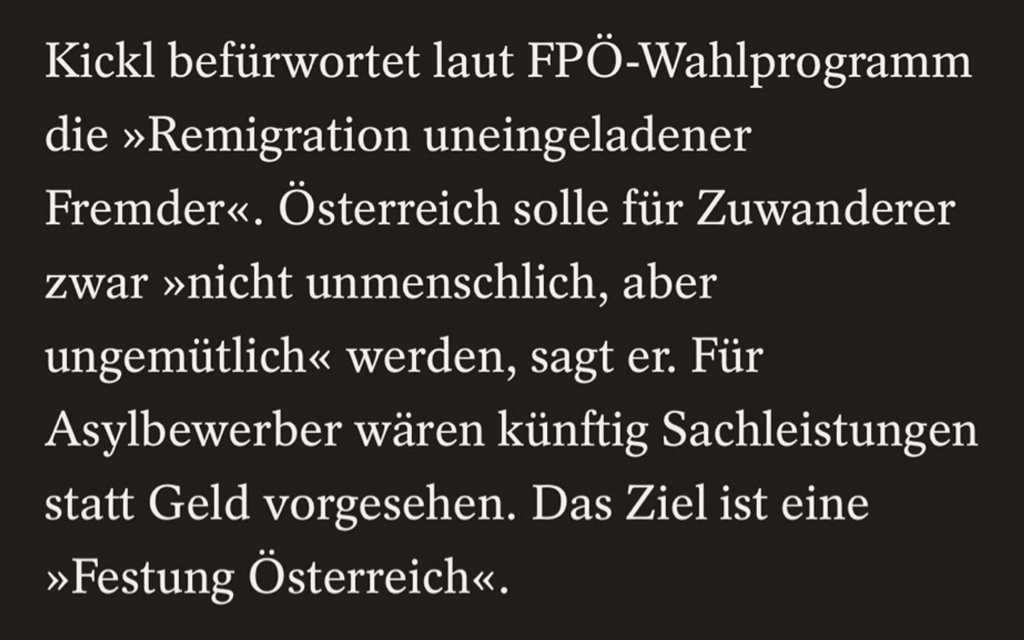 Kickl befürwortet laut FPÖ-Wahlprogramm die »Remigration uneingeladener
Fremder«. Österreich solle für Zuwanderer zwar »nicht unmenschlich, aber ungemütlich« werden, sagt er. Für
Asylbewerber wären künftig Sachleistungen statt Geld vorgesehen. Das Ziel ist eine
»Festung Österreich«.