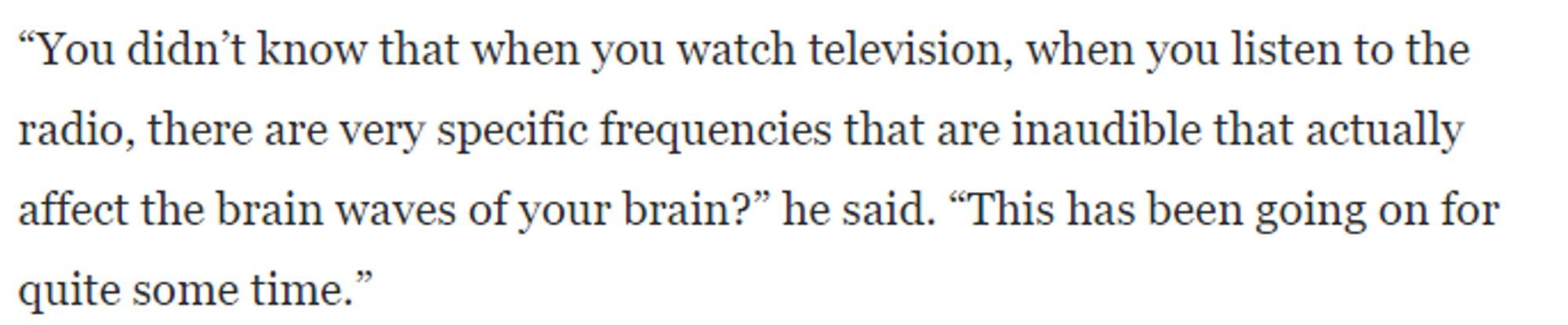 "You didn't know that when you watch television, when you listen to the radio, there are very specific frequencies that are inaudible that actually affect the brain waves of your brain?" he said. "This has been going on for quite some time."