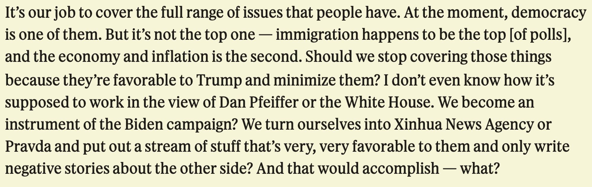 It's our job to cover the full range of issues that people have. At the moment, democracy is one of them. But it's not the top one - immigration happens to be the top [of polls], and the economy and inflation is the second. Should we stop covering those things because they're favorable to Trump and minimize them? I don't even know how it's supposed to work in the view of Dan Pfeiffer or the White House. We become an instrument of the Biden campaign? We turn ourselves into Xinhua News Agency or Pravda and put out a stream of stuff that's very, very favorable to them and only write negative stories about the other side? And that would accomplish - what?