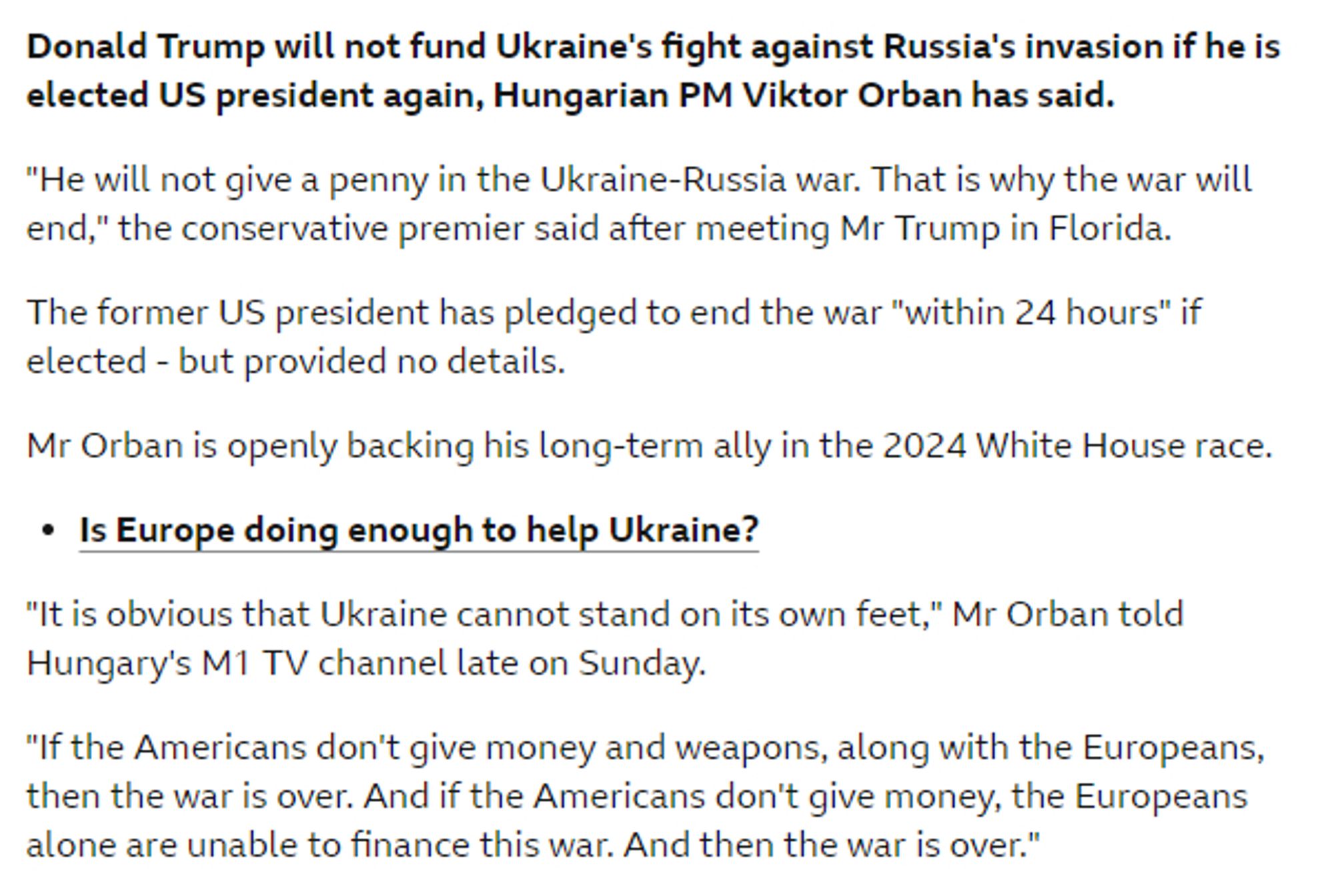 Donald Trump will not fund Ukraine's fight against Russia's invasion if he is elected US president again, Hungarian PM Viktor Orban has said.
"He will not give a penny in the Ukraine-Russia war. That is why the war will end," the conservative premier said after meeting Mr Trump in Florida.
The former US president has pledged to end the war "within 24 hours" if elected - but provided no details.
Mr Orban is openly backing his long-term ally in the 2024 White House race.
• Is Europe doing enough to help Ukraine?
"It is obvious that Ukraine cannot stand on its own feet," Mr Orban told Hungary's M1 TV channel late on Sunday.
"If the Americans don't give money and weapons, along with the Europeans, then the war is over. And if the Americans don't give money, the Europeans alone are unable to finance this war. And then the war is over."