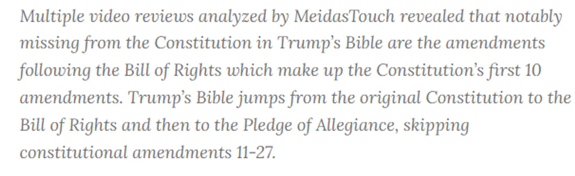 Multiple video reviews analyzed by MeidasTouch revealed that notably missing from the Constitution in Trump’s Bible are the amendments following the Bill of Rights which make up the Constitution’s first 10 amendments. Trump’s Bible jumps from the original Constitution to the Bill of Rights and then to the Pledge of Allegiance, skipping constitutional amendments 11-27.