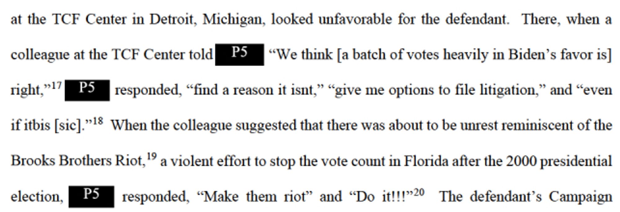 When the colleague suggested that there was about to be unrest reminiscent of the Brooks Brothers Riot, 19 a violent effort to stop the vote count in Florida after the 2000 presidential election, P5 responded, "Make them riot" and "Do it!!!20