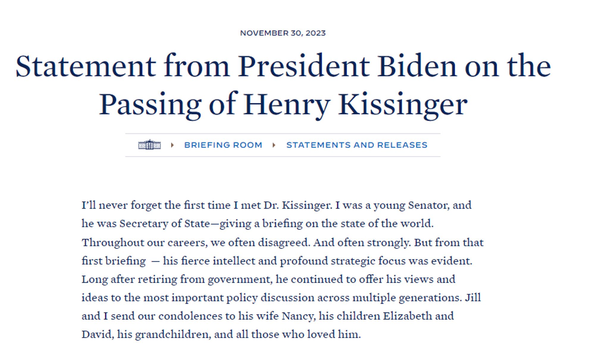 I’ll never forget the first time I met Dr. Kissinger. I was a young Senator, and he was Secretary of State—giving a briefing on the state of the world. Throughout our careers, we often disagreed. And often strongly. But from that first briefing  — his fierce intellect and profound strategic focus was evident. Long after retiring from government, he continued to offer his views and ideas to the most important policy discussion across multiple generations. Jill and I send our condolences to his wife Nancy, his children Elizabeth and David, his grandchildren, and all those who loved him.