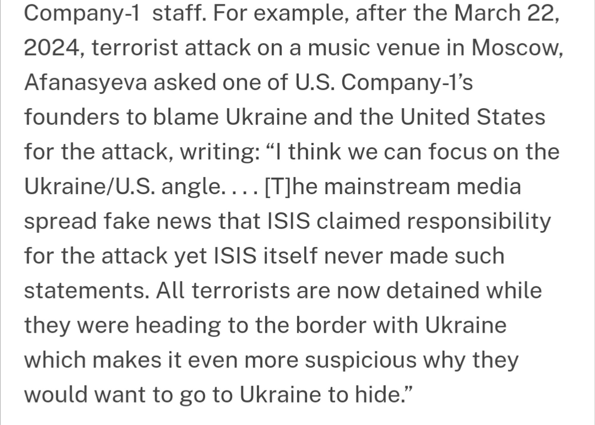 For example, after the March 22, 2024, terrorist attack on a music venue in Moscow, Afanasyeva asked one of U.S. Company-l's founders to blame Ukraine and the United States for the attack, writing: think we can focus on the Ukraine/U.S. angle.... (T]he mainstream media spread fake news that ISIS claimed responsibility for the attack yet ISIS itself never made such statements. All terrorists are now detained while they were heading to the border with Ukraine which makes it even more suspicious why they would want to go to Ukraine to hide