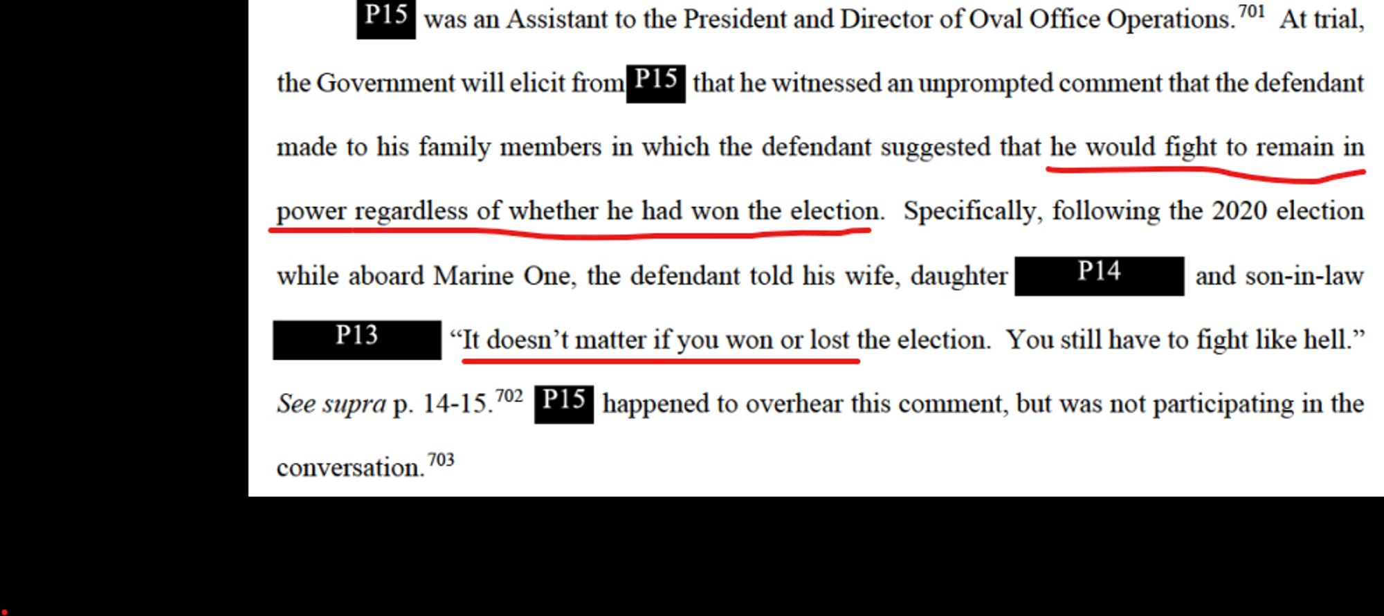 P15 was an Assistant to the President and Director of Oval Office Operations. At trial, the Government will elicit from that he witnessed an unprompted comment that the defendant made to his family members in which the defendant suggested that he would fight to remain in power regardless of whether he had won the election. Specifically, following the 2020 election while aboard Marine One, the defendant told his wife, daughter P14 and son-in-law P13 "It doesn't matter if you won or lost the election. You still have to fight like hell." See supra p. 14-15:00 15 happened to overhear this comment, but was not participating in the conversation.