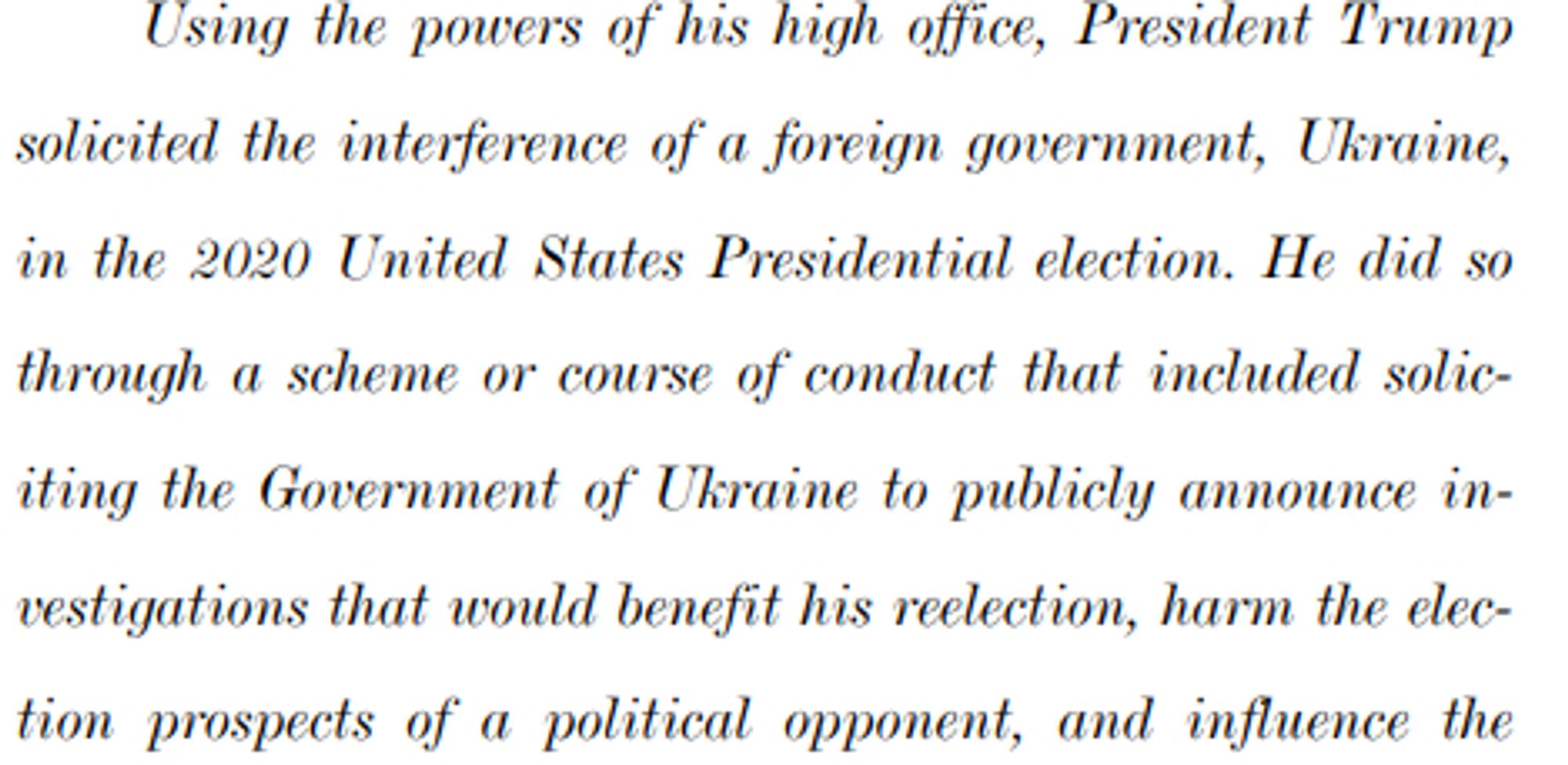 Using the powers of his high office, President Trump
21 solicited the interference of a foreign government, Ukraine,
22 in the 2020 United States Presidential election. He did so
23 through a scheme or course of conduct that included solic24 iting the Government of Ukraine to publicly announce in25 vestigations that would benefit his reelection, harm the elec26 tion prospects of a political opponent, and influence the