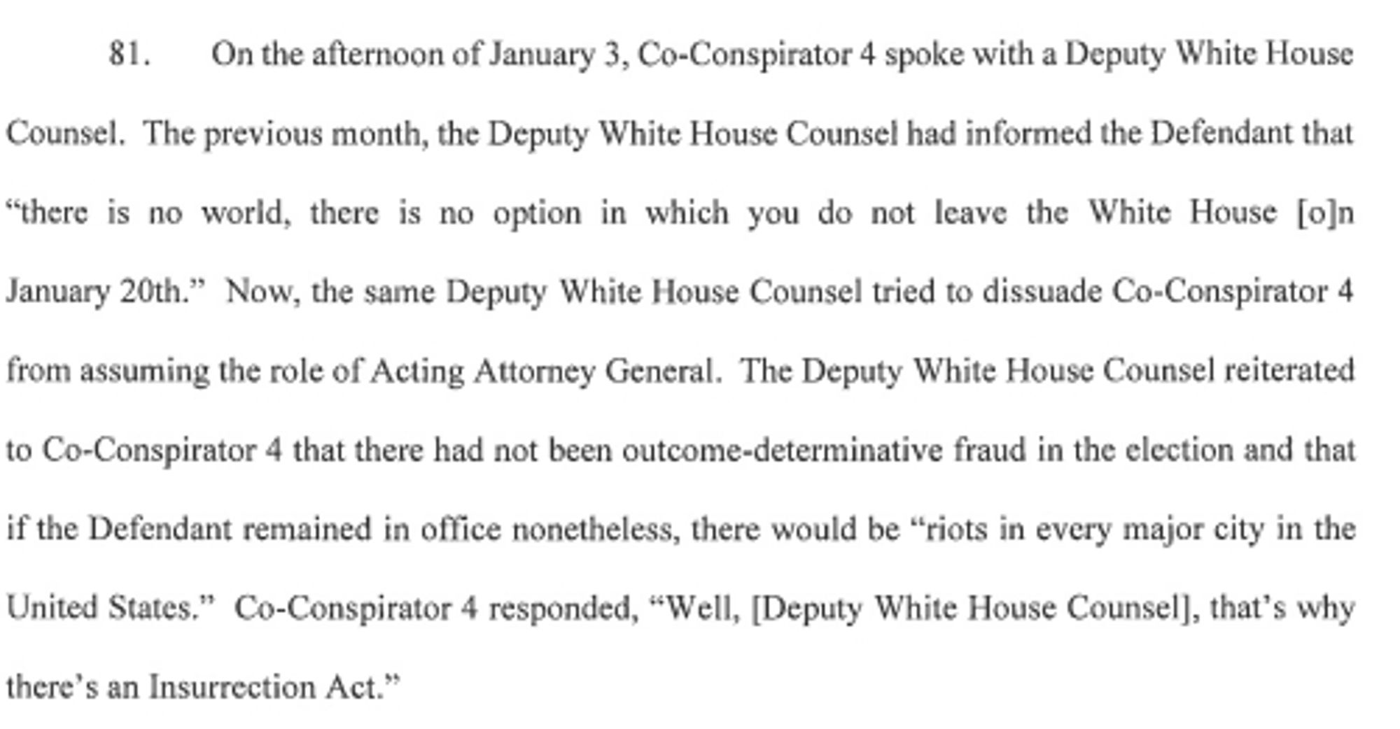 . On the afternoon of January 3, Co-Conspirator 4 spoke with a Deputy White House Counsel. The previous month, the Deputy White House Counsel had informed the Defendant that "there is no world, there is no option in which you do not leave the White House [o]n January 20th." Now, the same Deputy White House Counsel tried to dissuade Co-Conspirator 4 from assuming the role of Acting Attorney General. The Deputy White House Counsel reiterated to Co-Conspirator 4 that there had not been outcome-determinative fraud in the election and that if the Defendant remained in office nonetheless, there would be "riots in every major city in the United States." Co-Conspirator 4 responded, "Well, [Deputy White House Counsel), that's why there's an Insurrection Act."