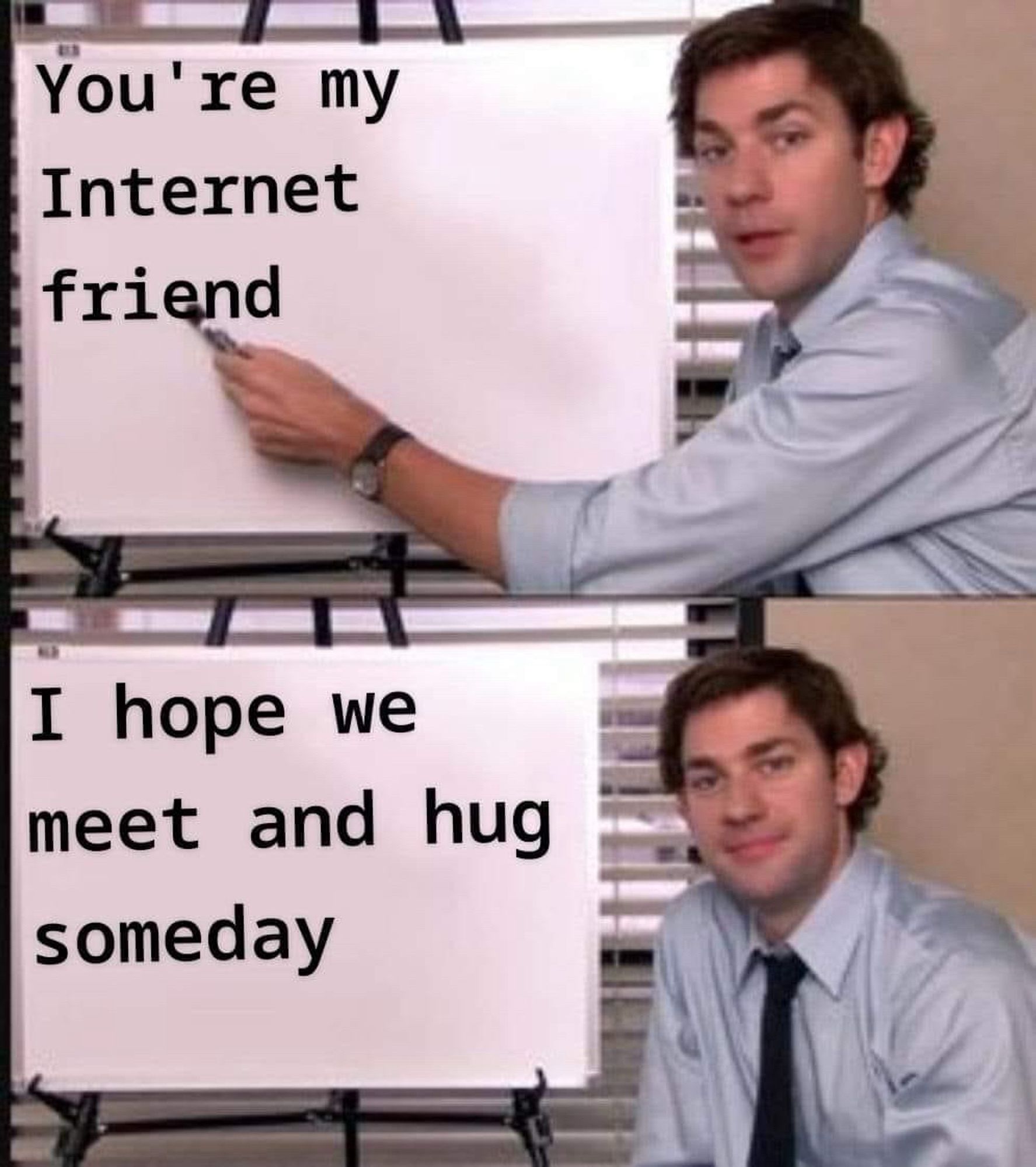 The Office meme of two pics with Jim writing on a whiteboard. 
Top: pointing with marker “You’re my Internet friend”
Bottom: He sits looking at us with a smile next to “I hope we meet and hug someday”