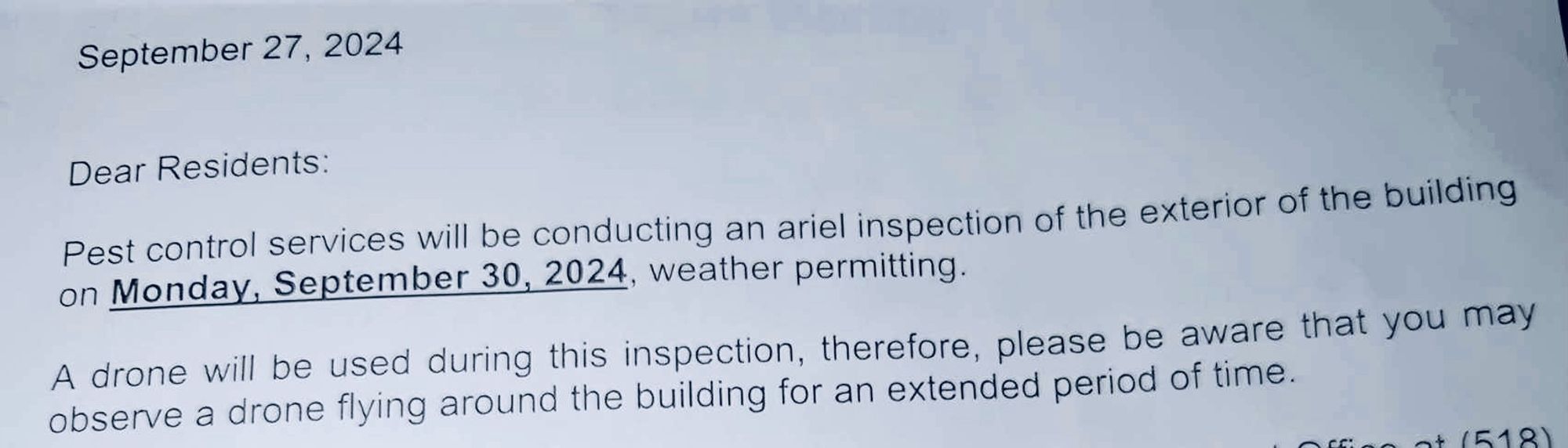 September 27, 2024
Dear Residents:
Pest control services will be conducting an ariel inspection of the exterior of the building on Monday, September 30, 2024, weather permitting.
A drone will be used during this inspection, therefore, please be aware that you may observe a drone flying around the building for an extended period of time.