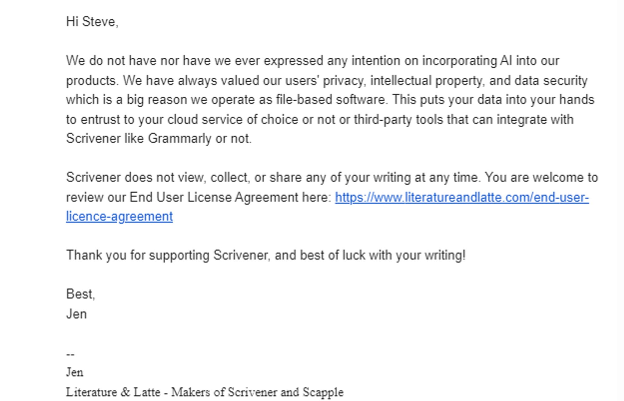 Hi Steve,

We do not have nor have we ever expressed any intention on incorporating AI into our products. We have always valued our users' privacy, intellectual property, and data security which is a big reason we operate as file-based software. This puts your data into your hands to entrust to your cloud service of choice or not or third-party tools that can integrate with Scrivener like Grammarly or not. 

Scrivener does not view, collect, or share any of your writing at any time. You are welcome to review our End User License Agreement here: https://www.literatureandlatte.com/end-user-licence-agreement
