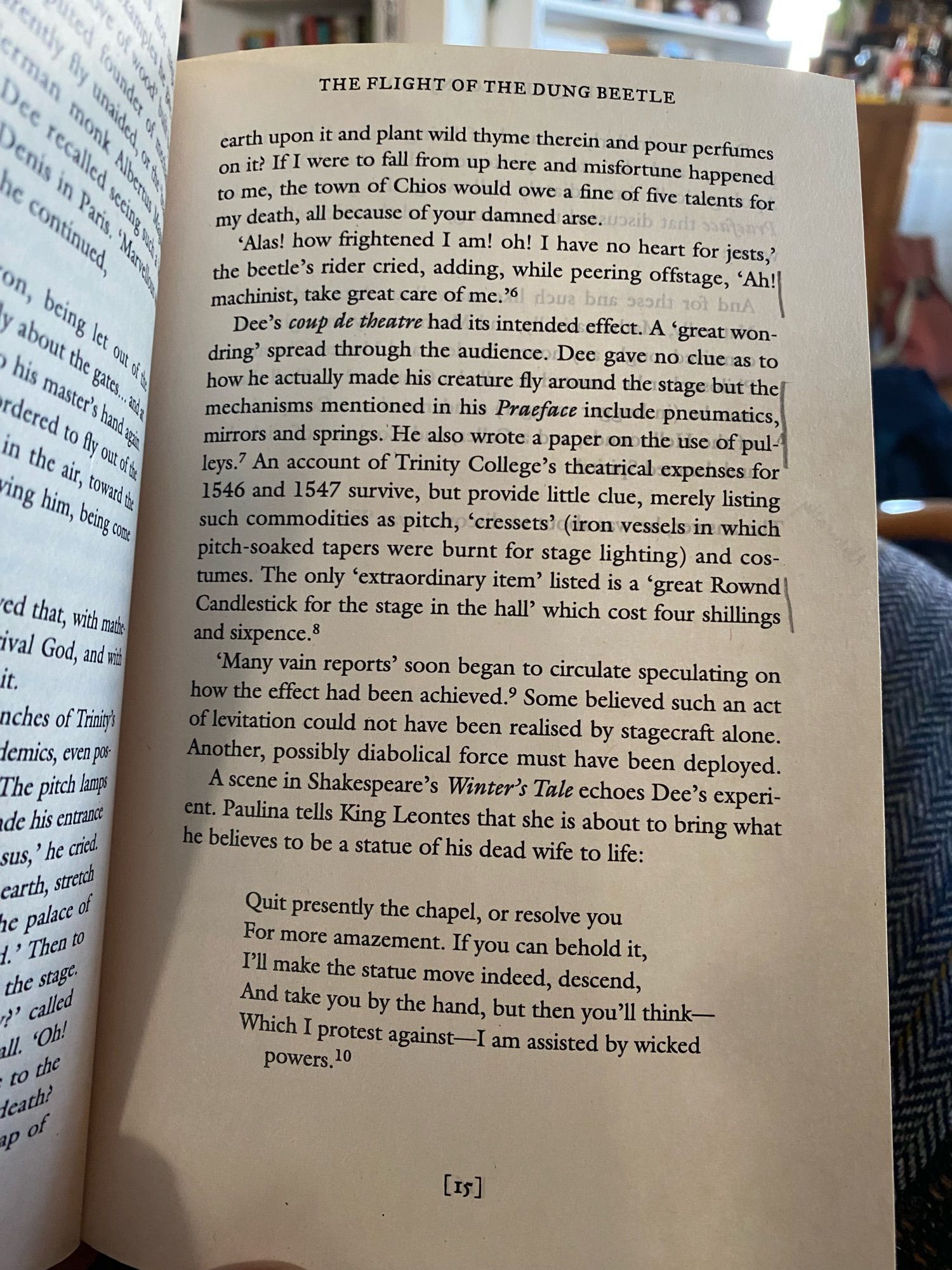 key part:
"Dee's coup de theatre had its intended effect. A 'great wondring' spread through the audience. Dee gave no clue as to how he actually made his creature fly around the stage but the mechanisms mentioned in his Praeface include pneúmatics, mirrors and springs. He also wrote a paper on the use of pulleys. An account of Trinity College's theatrical expenses for 1546 and 1547 survive, but provide little clue, merely listing such commodities as pitch, 'cressets' (iron vessels in which pitch-soaked tapers were burnt for stage lighting) and costumes. The only 'extraordinary item' listed is a 'great Rownd Candlestick for the stage in the hall' which cost four shillings and sixpence. 'Many vain reports' soon began to circulate speculating on how the effect had been achieved.' Some believed such an act of levitation could not have been realised by stagecraft alone.
Another, possibly diabolical force must have been deployed."