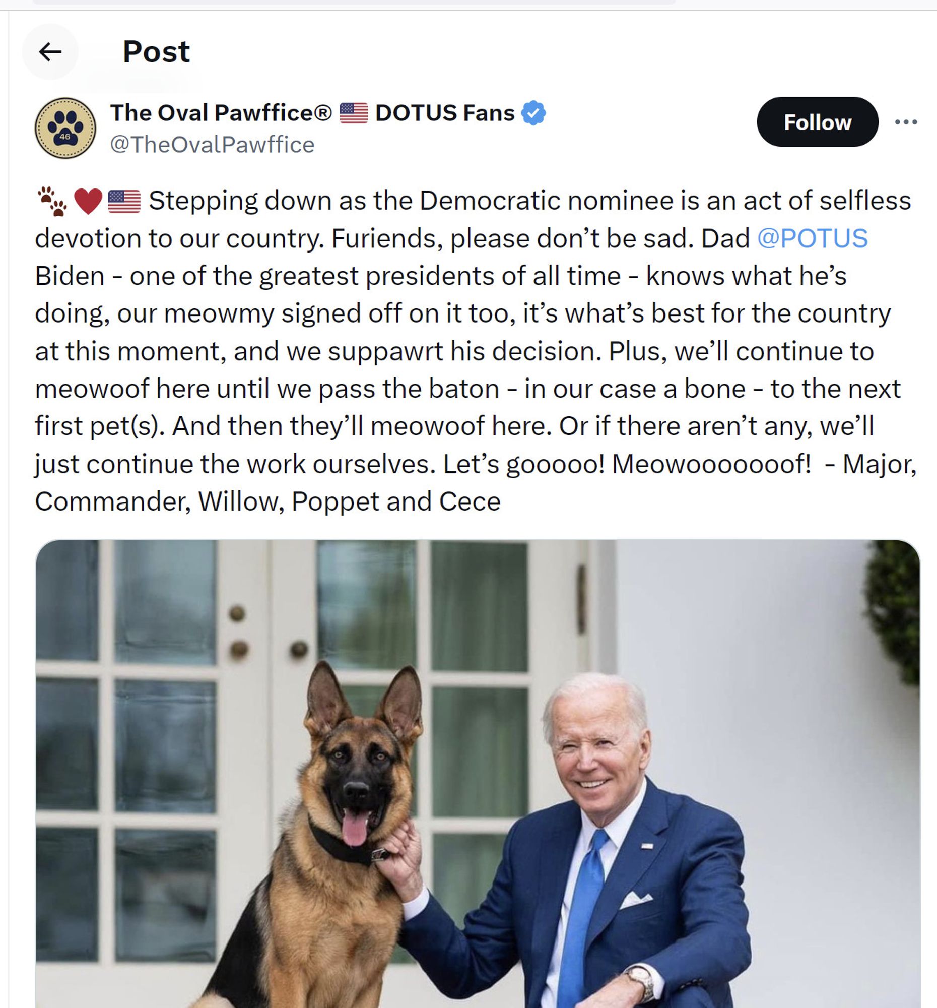 screenshot of pinned tweet from: The Oval Pawffice® 🇺🇸 DOTUS Fans
@TheOvalPawffice
🐾♥️🇺🇸 Stepping down as the Democratic nominee is an act of selfless devotion to our country. Furiends, please don’t be sad. Dad @POTUS
 Biden - one of the greatest presidents of all time - knows what he’s doing, our meowmy signed off on it too, it’s what’s best for the country at this moment, and we suppawrt his decision. Plus, we’ll continue to meowoof here until we pass the baton - in our case a bone - to the next first pet(s). And then they’ll meowoof here. Or if there aren’t any, we’ll just continue the work ourselves. Let’s gooooo! Meowooooooof!  - Major, Commander, Willow, Poppet and Cece