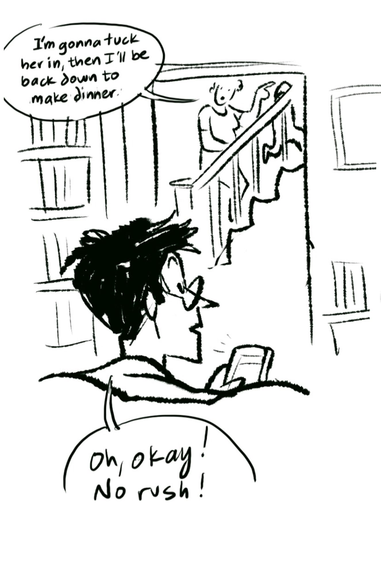 Cartoon panel. OP, a short-haired nerd in glasses, is sitting on the couch  doomscrolling while partner is going upstairs with small child. 

PARTNER: I’m gonna tuck her in, then I’ll be back down for dinner.
OP: Oh, okay. no rush!