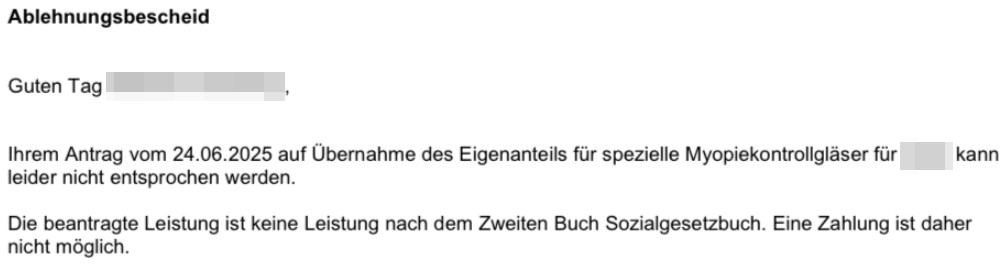 Guten Tag xxx
Ihrem Antrag vom 24.06.2025 auf Übernahme des Eigenanteils für spezielle Myopiekontrollgläser für xxx
leider nicht entsprochen werden.
Die beantragte Leistung ist keine Leistung nach dem Zweiten Buch Sozialgesetzbuch. Eine Zahlung ist daher nicht möglich.