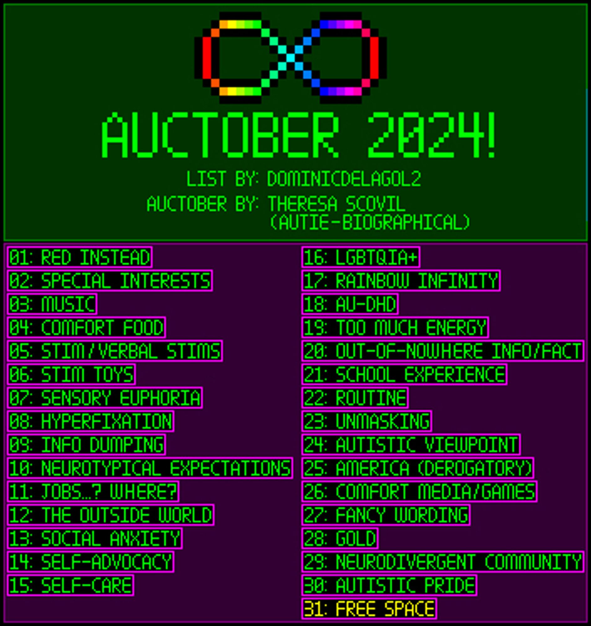 AUCTOBER 2024, list of prompts in numerical order from 1 to 31: Red Instead, Special Interests, Music, Comfort Food, Stim / Verbal Stims, Stim Toys, Sensory Euphoria, Hyperfixation, Info Dumping, Neurotypical Expectations, "Jobs...? Where?", The Outside World, Social Anxiety, Self Advocacy, Self-Care, LGBTQIA+, Rainbow Infinity, Au-DHD, Too Much Energy, Out-of-Nowhere Info/Fact, School Experience, Routine, Unmasking, Autistic Viewpoint, America (Derogatory), Comfort Media/Games, Fancy Wording, Gold, Neurodivergent Community, Autistic Pride, and Free Space.