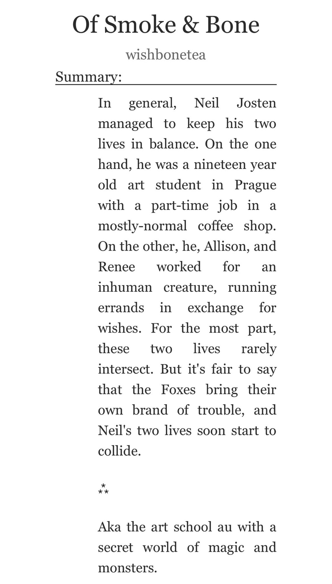 Summary of the fic „Of Smoke & Bone“ by wishbonetea:

In general, Neil Josten managed to keep his two lives in balance. On the one hand, he was a nineteen year old art student in Prague with a part-time job in a mostly-normal coffee shop. On the other, he, Allison, and Renee worked for an inhuman creature, running errands in exchange for wishes. For the most part, these two lives rarely intersect. But it's fair to say that the Foxes bring their own brand of trouble, and Neil's two lives soon start to collide.


Aka the art school au with a secret world of magic and monsters.