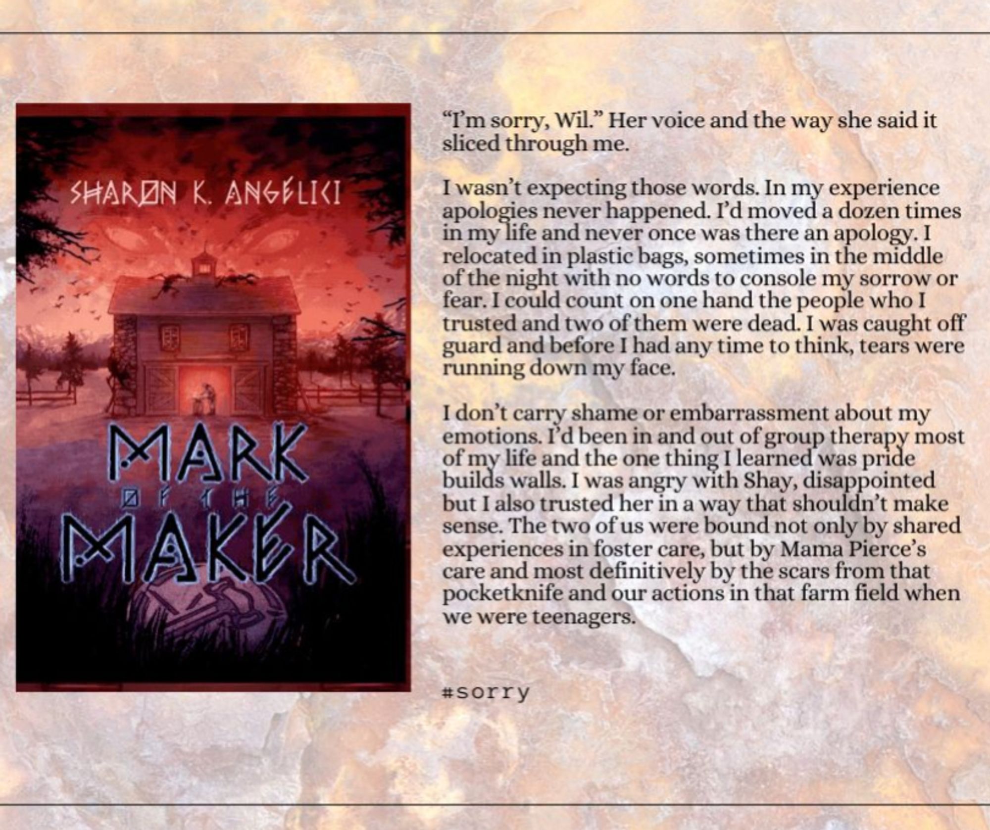 Mark of the Maker cover with the text from chapter four where apologies are made for deception. 

“I’m sorry, Wil.” Her voice and the way she said it sliced through me. 
I wasn’t expecting those words. In my experience apologies never happened. I’d moved a dozen times in my life and never once was there an apology. I relocated in plastic bags, sometimes in the middle of the night with no words to console my sorrow or fear. I could count on one hand the people who I trusted and two of them were dead. I was caught off guard and before I had any time to think, tears were running down my face.

I don’t carry shame or embarrassment about my emotions. I’d been in and out of group therapy most of my life and the one thing I learned was pride builds walls. I was angry with Shay, disappointed but I also trusted her in a way that shouldn’t make sense. The two of us were bound...