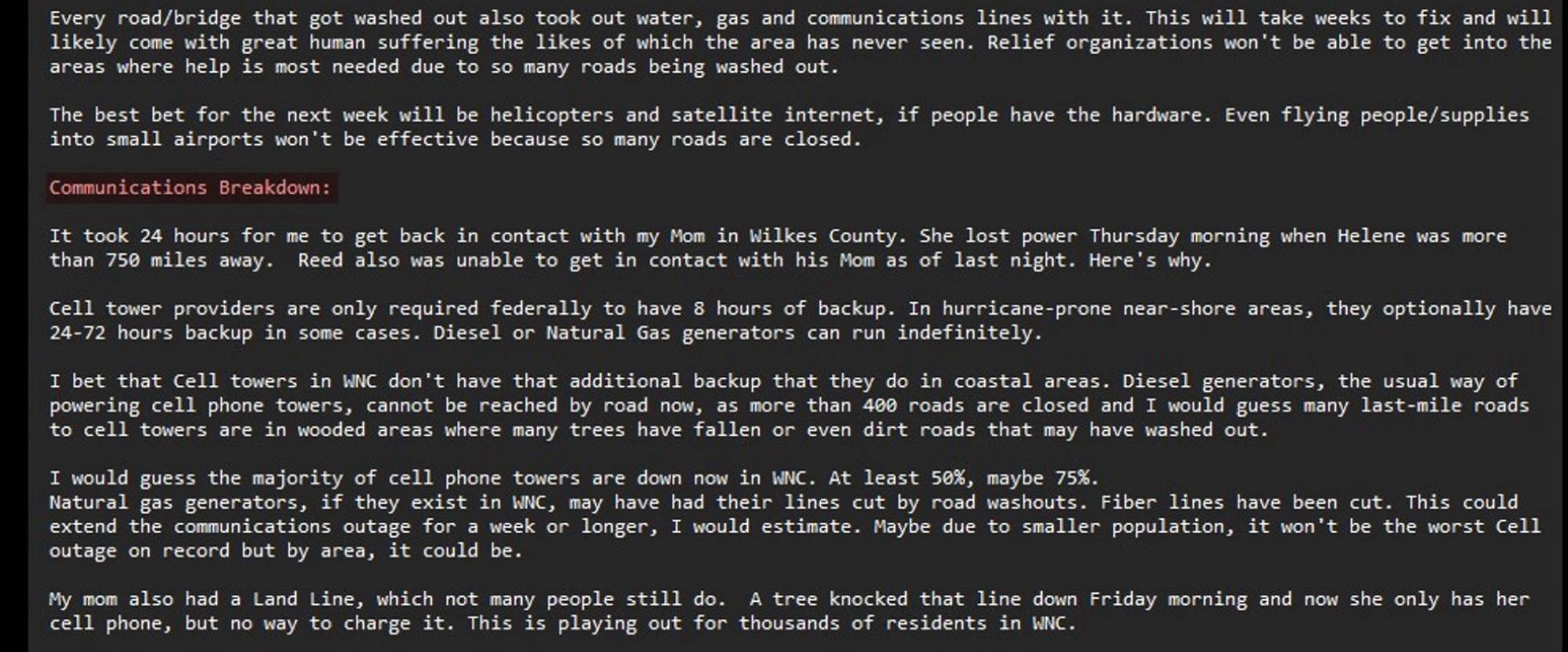 …the likes of which the area has never seen. Relief organizations won't be able to get into the areas where help is most needed due to so many roads being washed out.

The best bet for the next week will be helicopters and satellite internet, if people have the hardware. Even flying people/supplies into small airports won't be effective because so many roads are closed.

Communications Breakdown

It took 24 hours for me to get back in contact with my Mom in Wilkes County. She lost power Thursday morning when Helene was more than 750 miles away. Reed also was unable to get in contact with his Mom as of last night. Here's why.

Cell tower providers are only required federally to have 8 hours of backup. In hurricane-prone near-shore areas, they optionally have
24-72 hours backup in some cases. Diesel or Natural Gas generators can run indefinitely.

I bet that Cell towers in WNC don't have that additional backup that they do in coastal areas. Diesel generators, the usual way of powering…