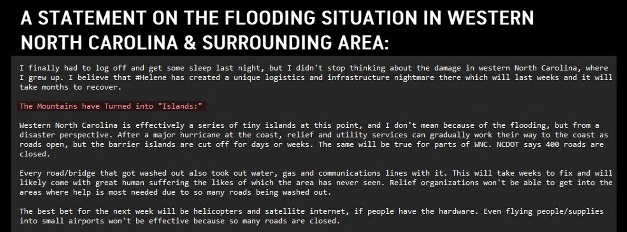 A STATEMENT ON THE FLOODING SITUATION IN WESTERN NORTH CAROLINA & SURROUNDING AREA:

I finally had to log off and get some sleep last night, but I didn't stop thinking about the damage in western North Carolina, where I grew up. I believe that #Helene has created a unique logistics and infrastructure nightmare there which will last weeks and it will take months to recover.

The Mountains have Turned into "Islands"

Western North Carolina is effectively a series of tiny islands at this point, and I don't mean because of the flooding, but from a disaster perspective. After a major hurricane at the coast, relief and utility services can gradually work their way to the coast as roads open, but the barrier islands are cut off for days or weeks. The same will be true for parts of WNC. NCDOT says 400 roads are closed.

Every road/bridge that got washed out also took out water, gas and communications lines with it. This will take weeks to fix and will likely come with great human suffering…