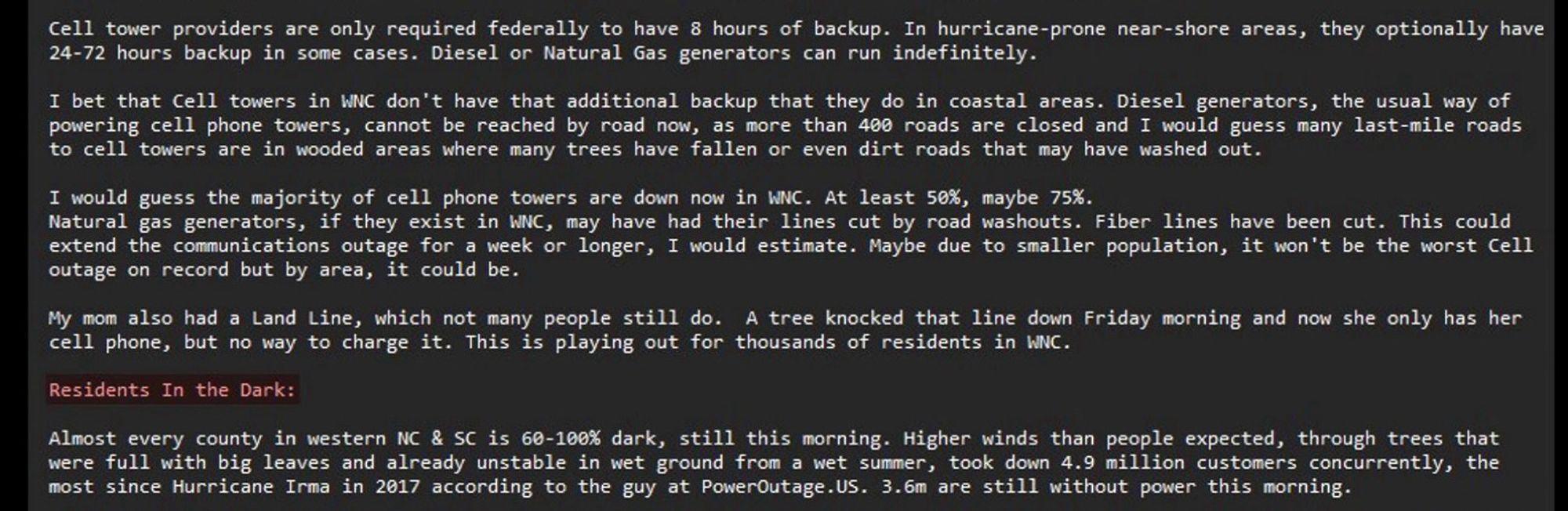 …cell phone towers, cannot be reached by road now, as more than 400 roads are closed and I would guess many last-mile roads to cell towers are in wooded areas where many trees have fallen or even dirt roads that may have washed out.

I would guess the majority of cell phone towers are down now in WNC. At least 50%, maybe 75%. Natural gas generators, if they exist in WNC, may have had their lines cut by road washouts. Fiber lines have been cut. This could extend the communications outage for a week or longer, I would estimate. Maybe due to smaller population, it won't be the worst cell outage on record but by area, it could be.

My mom also had a Landline, which not many people still do. A tree knocked that line down Friday morning and now she only has her cell phone, but no way to charge it. This is playing out for thousands of residents in WNC.

Residents In the Dark

Almost every county in western NC & SC is 60-100% dark, still this morning. Higher winds than people expected…