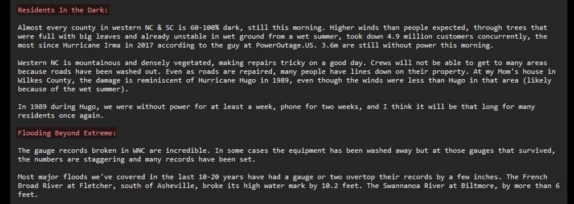 ...through trees that were full with big leaves and already unstable in wet ground from a wet summer, took down 4.9 million customers concurrently, the most since Hurricane Irma in 2017 according to the guy at PowerOutage.US. 3.6m are still without power this morning.

Western NC is mountainous and densely vegetated, making repairs tricky on a good day. Crews will not be able to get to many areas because roads have been washed out. Even as roads are repaired, many people have lines down on their property. At my Mom's house in Wilkes County, the damage is reminiscent of Hurricane Hugo in 1989, even though the winds were less than Hugo in that area (likely because of the wet summer).

In 1989 during Hugo, we were without power for at least a week, phone for two weeks, and I think it will be that long for many residents once again.

Flooding Beyond Extreme

The gauge records broken in WNC are incredible. In some cases the equipment has been washed away but at those gauges that survived…